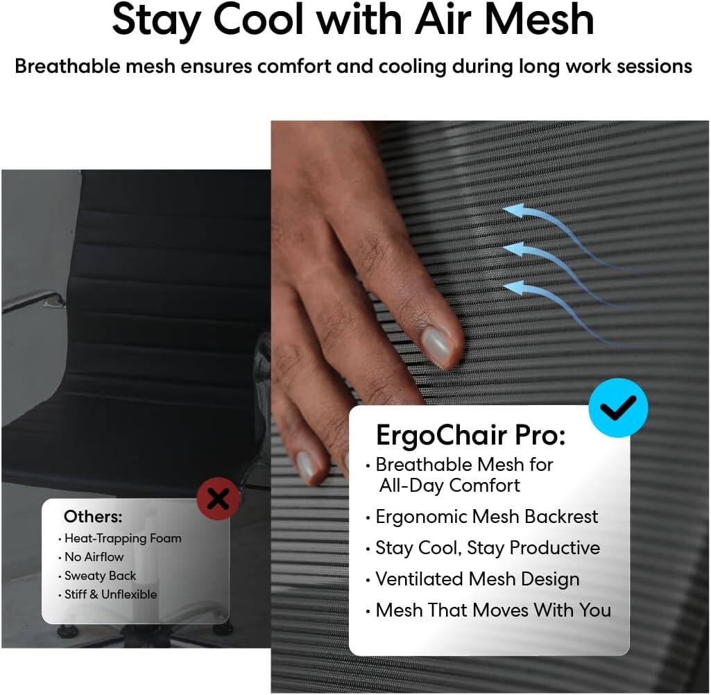 Stay Cool with Air Mesh

Breathable mesh ensures comfort and cooling during long work sessions

Others:
- Heat-Trapping Foam
- No Airflow
- Sweaty Back
- Stiff & Unflexible

ErgoChair Pro:
- Breathable Mesh for All-Day Comfort
- Ergonomic Mesh Backrest
- Stay Cool, Stay Productive
- Ventilated Mesh Design
- Mesh That Moves With You