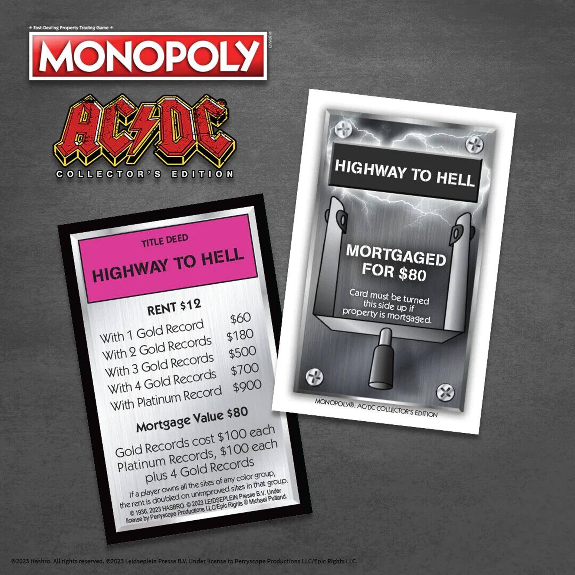 Fast-Dealing Property Trading Game - MONOPOLY AC/DC Collector's Edition

**Title Deed:**
- Highway to Hell
- Rent: $12
- With 1 Gold Record: $60
- With 2 Gold Records: $180
- With 3 Gold Records: $500
- With 4 Gold Records: $700
- With Platinum Record: $900
- Mortgage Value: $80

**Mortgage:**
- Gold Records cost $100 each
- Platinum Records, $100 each plus 4 Gold Records

**Note:**
- If a player owns all the sites in that group, the rent is doubled on unimproved sites.
- Card must be turned this side up if property is mortgaged.

**Copyright:**
- © 2023 Hasbro. All rights reserved.
- © 2023 Leidseplein Presse B.V. Under license to Perryscope Productions LLC/Epic Rights LLC.
