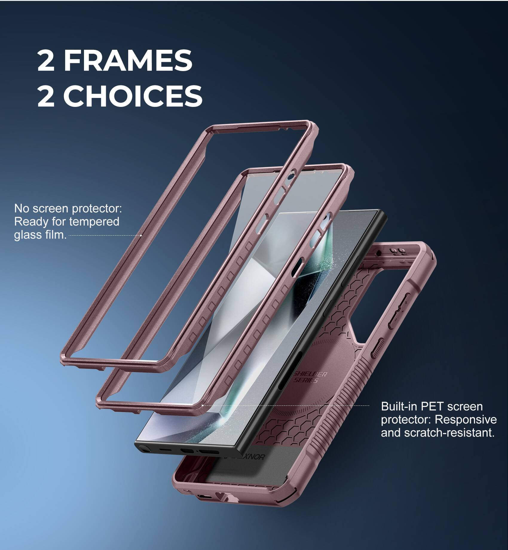 2 FRAMES  
2 CHOICES

No screen protector:  
Ready for tempered glass film.

Built-in PET screen protector:  
Responsive and scratch-resistant.