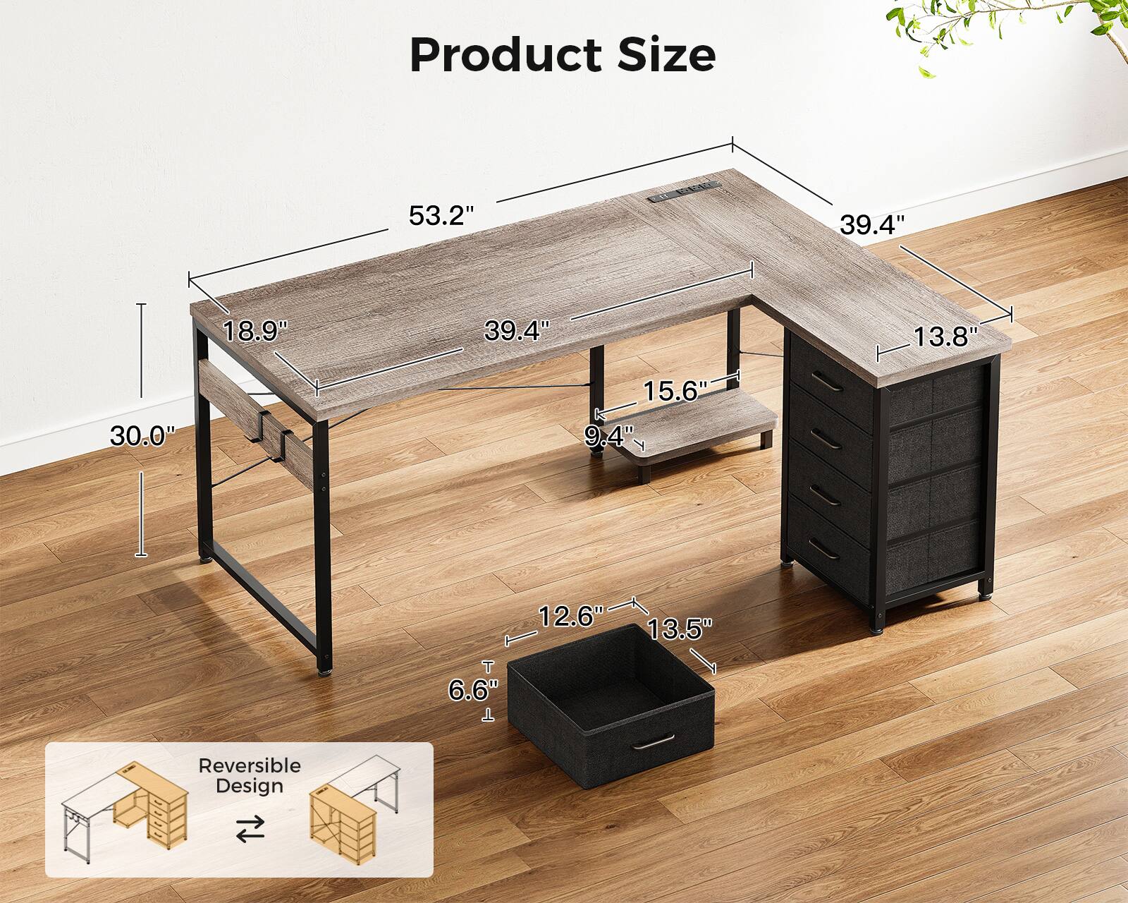 Product Size  
53.2" x 39.4" x 18.9" x 39.4" x 13.8" x 30.0" x 15.6" x 9.4" x 9" x 12.6" x 13.5" x 6.6"  
Reversible Design