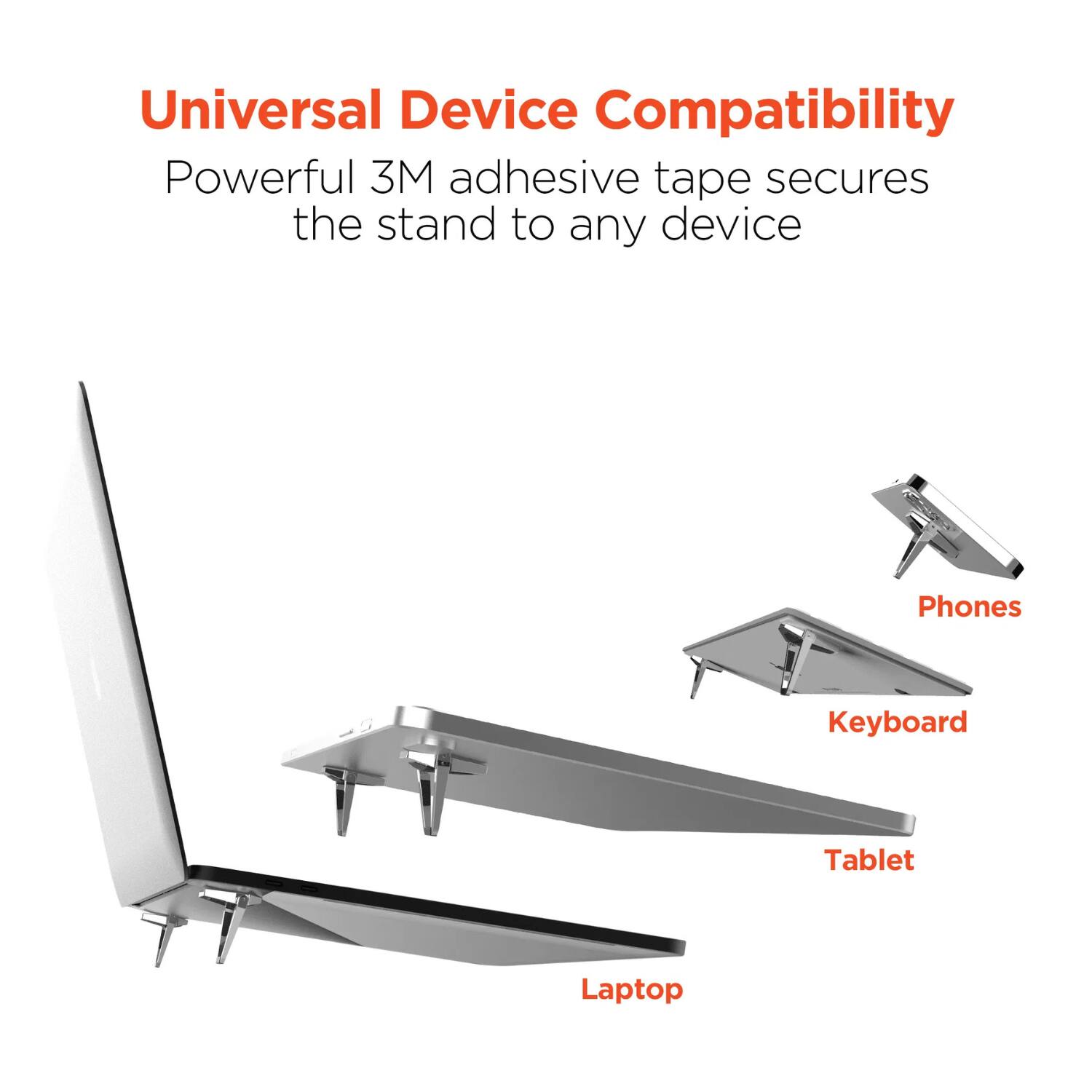 Universal Device Compatibility  
Powerful 3M adhesive tape secures the stand to any device  
Phones  
Keyboard  
Tablet  
Laptop
