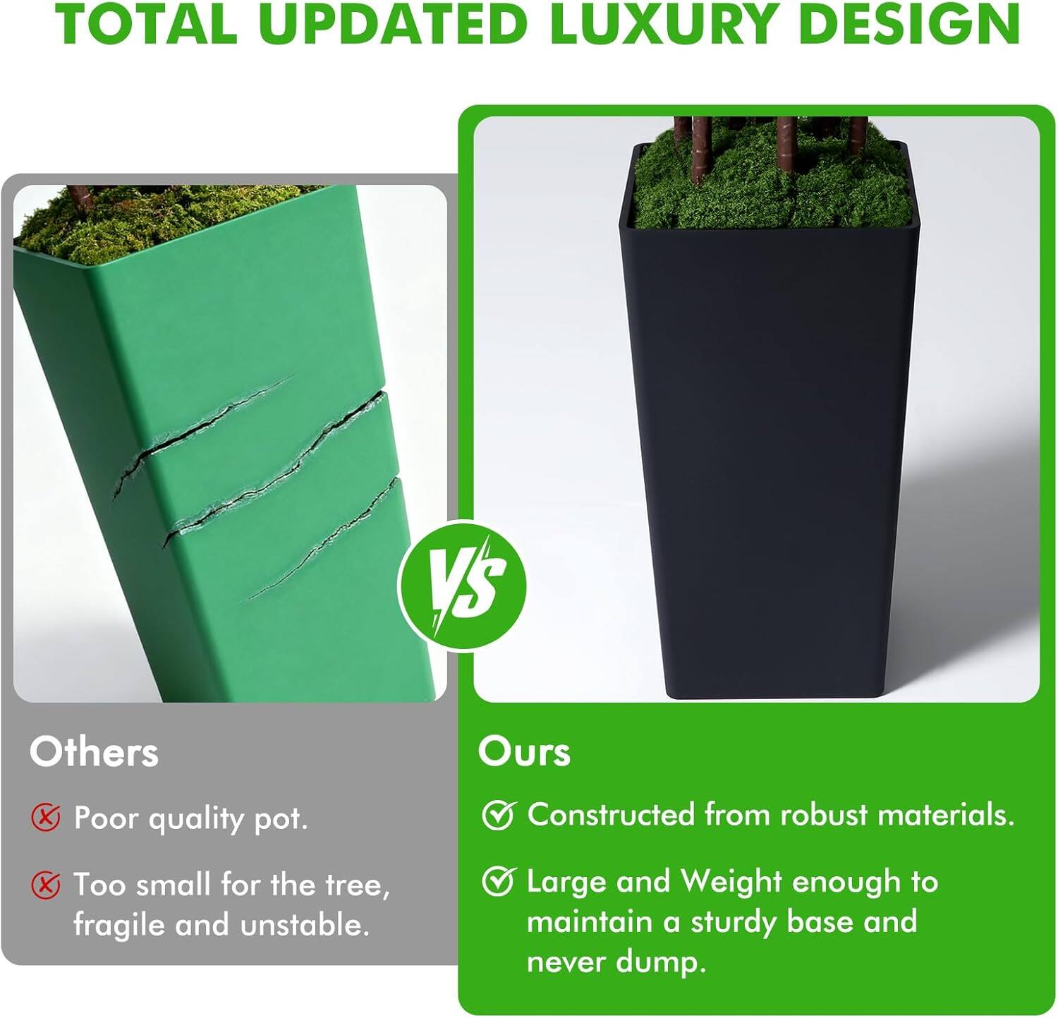 TOTAL UPDATED LUXURY DESIGN

Others
- Poor quality pot.
- Too small for the tree, fragile and unstable.

Ours
- Constructed from robust materials.
- Large and Weight enough to maintain a sturdy base and never dump.