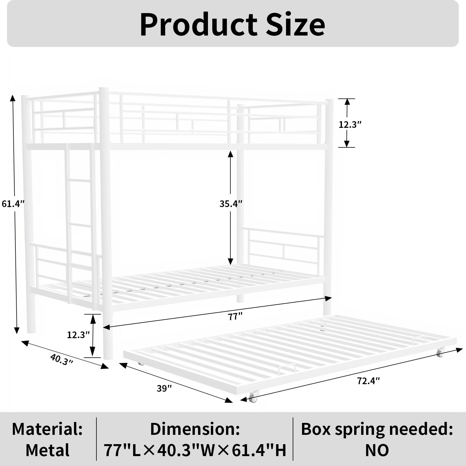 Product Size

Material: Metal  
Dimension: 77"L × 40.3"W × 61.4"H  
Box spring needed: NO  

12.3"  
40.3"  
39"  
77"  
72.4"  
61.4"  
35.4"  
12.3"