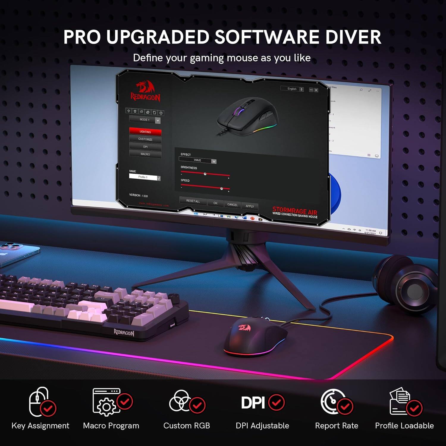 PRO UPGRADED SOFTWARE DRIVER  
Define your gaming mouse as you like  

- Key Assignment  
- Macro Program  
- Custom RGB  
- DPI Adjustable  
- Report Rate  
- Profile Loadable