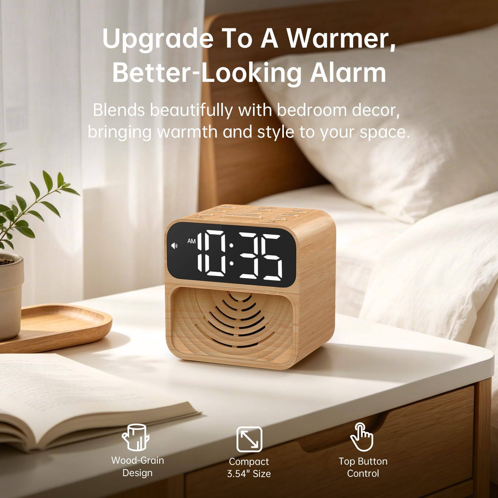 Upgrade To A Warmer, Better-Looking Alarm

Blends beautifully with bedroom decor, bringing warmth and style to your space.

AM 10:35

Wood-Grain Design
Compact 3.54" Size
Top Button Control