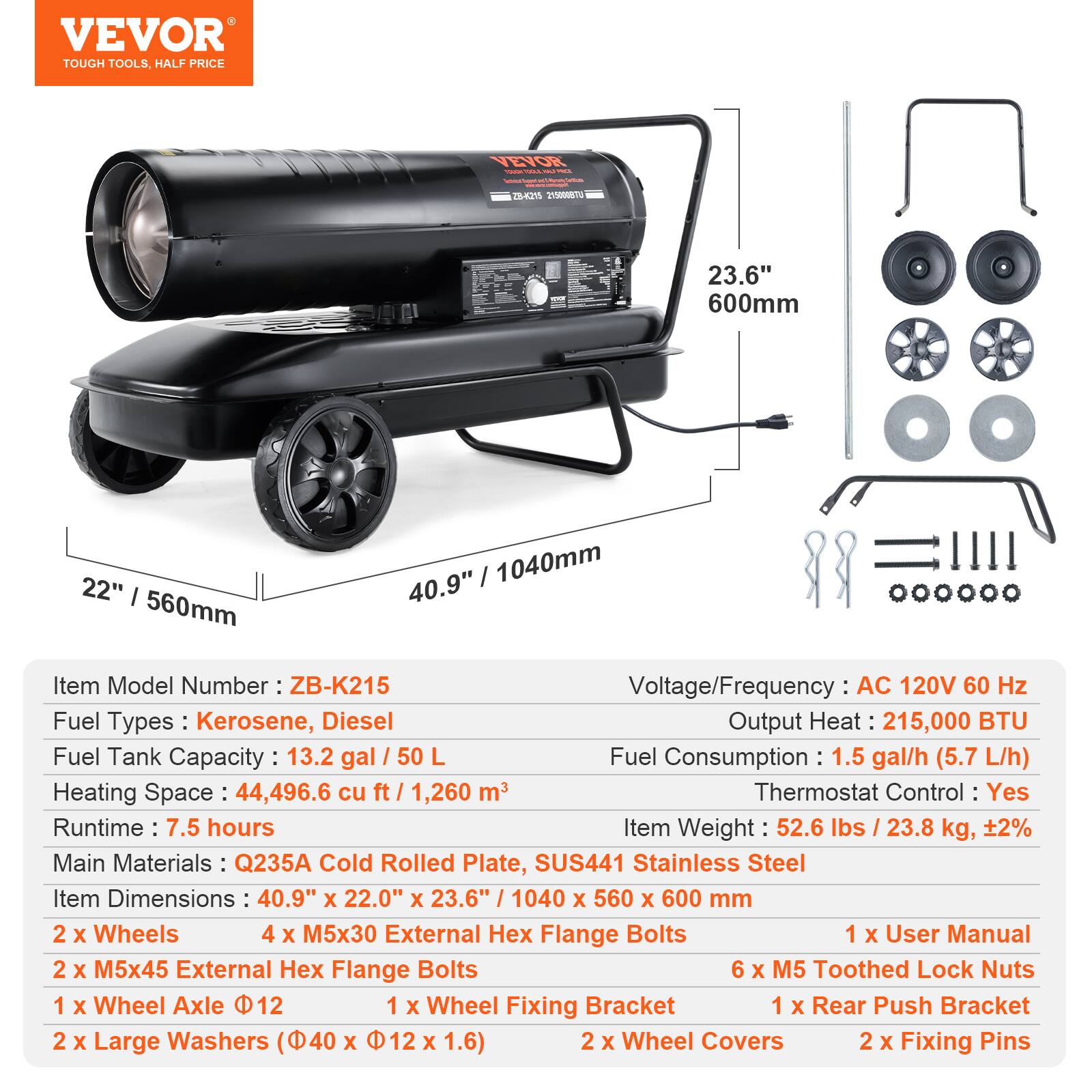 VEVOR TOUGH TOOLS. HALF PRICE

**Item Model Number:** ZB-K215

**Voltage/Frequency:** AC 120V 60 Hz

**Fuel Types:** Kerosene, Diesel

**Output Heat:** 215,000 BTU

**Fuel Tank Capacity:** 13.2 gal / 50 L

**Fuel Consumption:** 1.5 gal/h (5.7 L/h)

**Heating Space:** 44,496.6 cu ft / 1,260 m³

**Thermostat Control:** Yes

**Runtime:** 7.5 hours

**Item Weight:** 52.6 lbs / 23.8 kg, ±2%

**Main Materials:** Q235A Cold Rolled Plate, SUS441 Stainless Steel

**Item Dimensions:** 40.9" x 22.0" x 23.6" / 1040 x 560 x 600 mm

**Components:**
- 2 x Wheels
- 4 x M5x30 External Hex Flange Bolts
- 2 x M5