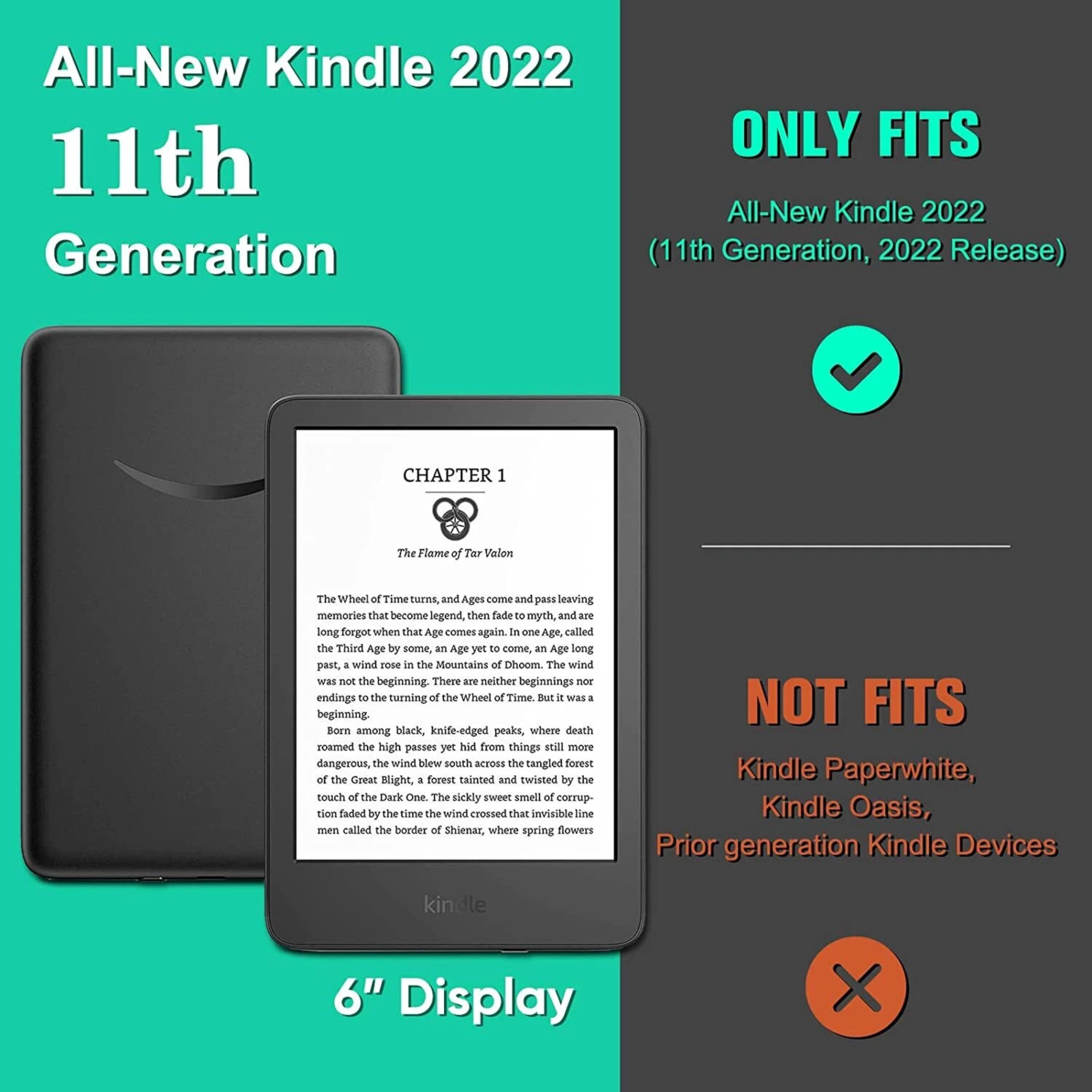 All-New Kindle 2022  
11th Generation  

ONLY FITS  
All-New Kindle 2022 (11th Generation, 2022 Release)  

NOT FITS  
Kindle Paperwhite,  
Kindle Oasis,  
Prior generation Kindle Devices  

6" Display  

CHAPTER 1  
The Flame of Tar Valon  

The Wheel of Time turns, and Ages come and pass, leaving memories that become legend, then fade to myth, and are long forgotten when that Age comes again. In one Age, called the Third Age by some, an Age yet to come, as Ages long past, a wind rose in the Mountains of Mist. The wind was not the beginning. There are neither beginnings nor endings to the turning of the Wheel of Time. But it was a beginning. Born among black, knife-edged peaks, where death roamed the high passes yet hid from things still more dangerous, the wind blew south across the tangled forest of the Great Blight, a forest tainted and twisted by the touch of the Dark One. The sickly sweet smell of corruption faded by the time the wind crossed that invisible line men called the border of Shienar, where spring flowers still bloomed.