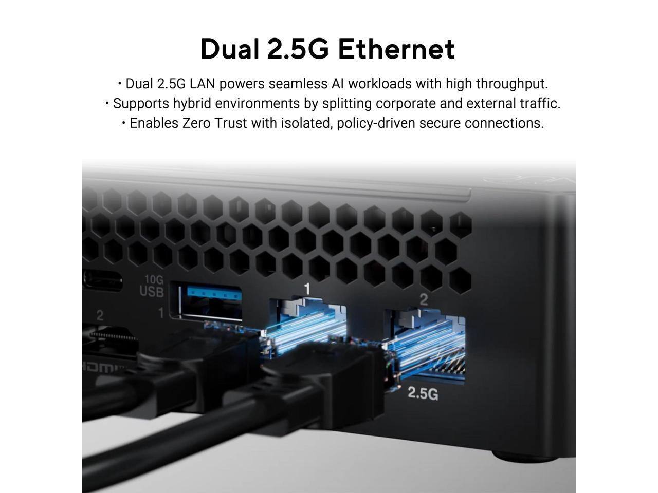 Dual 2.5G Ethernet

- Dual 2.5G LAN powers seamless AI workloads with high throughput.
- Supports hybrid environments by splitting corporate and external traffic.
- Enables Zero Trust with isolated, policy-driven secure connections.

10G USB 1
2
2.5G