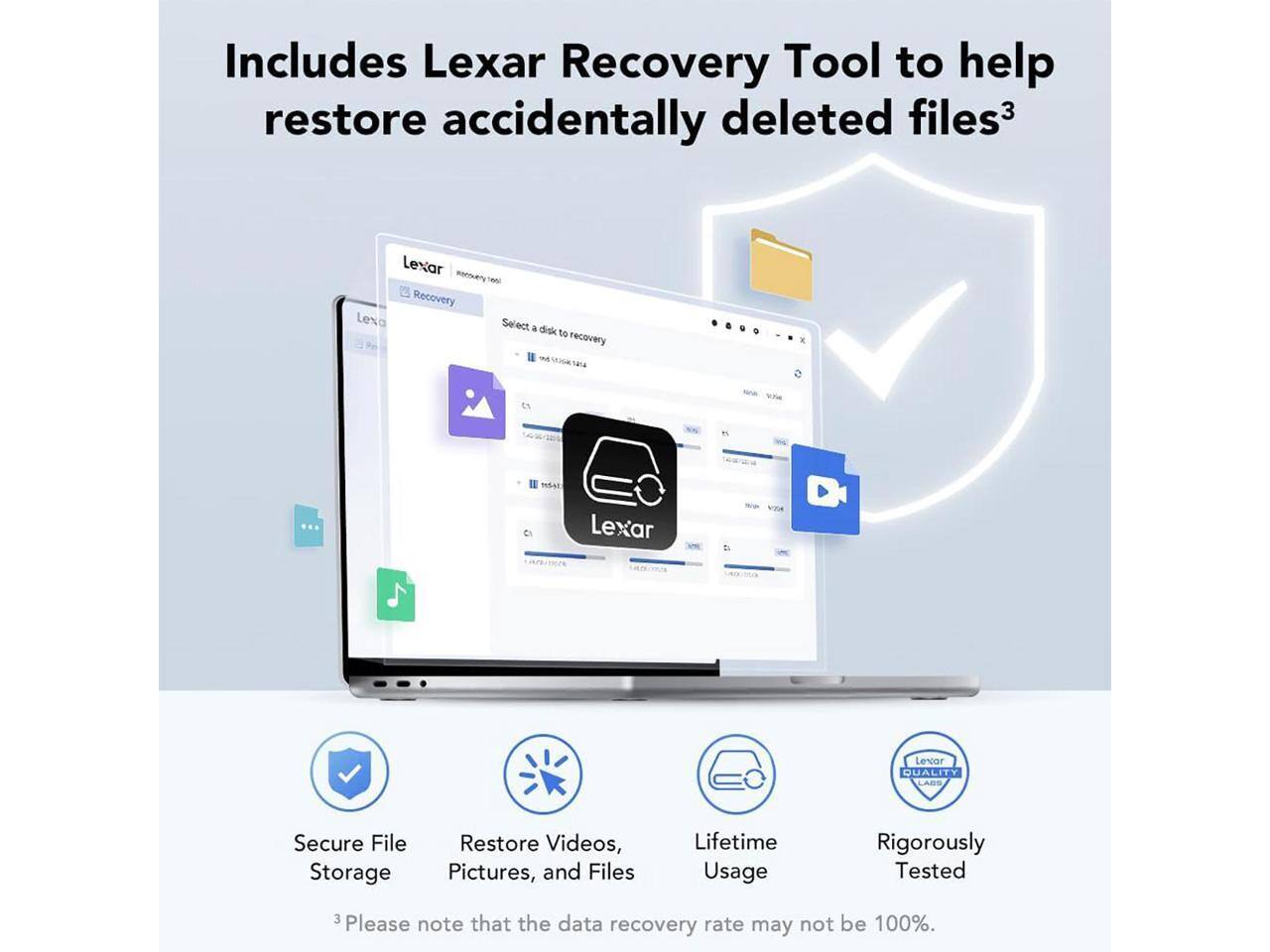 Includes Lexar Recovery Tool to help restore accidentally deleted files³

Lexar Recovery Tool

Select a disk to recovery

Lexar Levar QUALITY LABS Secure File Storage Restore Videos, Pictures, and Files Lifetime Usage Rigorously Tested

3 Please note that the data recovery rate may not be 100%.