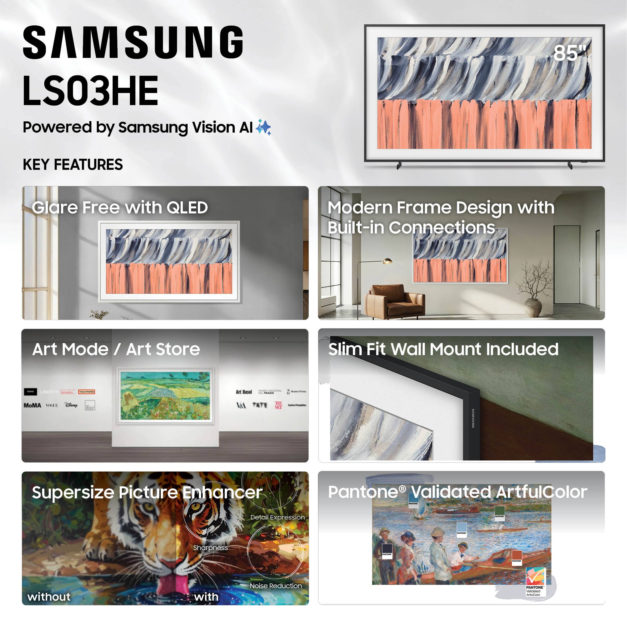 SAMSUNG LS03HE  
Powered by Samsung Vision AI  

KEY FEATURES  
- Glare Free with QLED  
- Modern Frame Design with Built-in Connections  
- Art Mode / Art Store  
- Slim Fit Wall Mount Included  
- Supersize Picture Enhancer  
- Pantone® Validated ArtfulColor  

85"