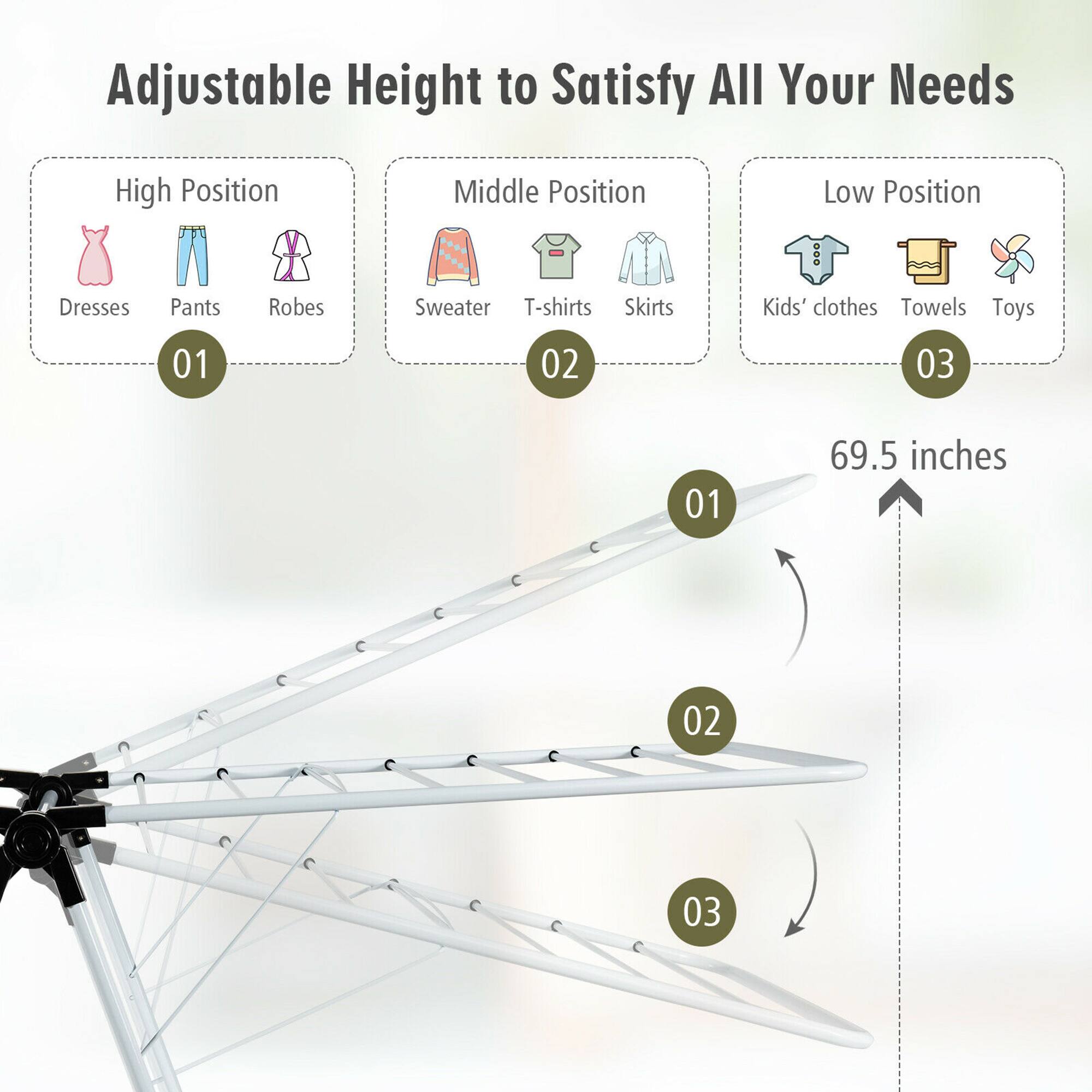 Adjustable Height to Satisfy All Your Needs

High Position
Middle Position
Low Position

Dresses Pants Robes
Sweater T-shirts Skirts
Kids' clothes Towels Toys

01 02 03

69.5 inches
01 02 03