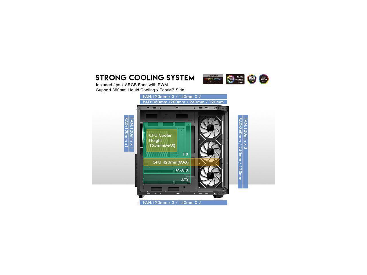 STRONG COOLING SYSTEM

POLYCHROME SYNC

Included 4ps x ARGB Fans with PWM Support

360mm Liquid Cooling x Top/MB Side

FAN: 120mm x 3 / 140mm X 2

RAD: 360mm / 280mm / 240mm / 120mm

CPU Cooler Height: 155mm (MAX)

ITX GPU: 420mm (MAX)

M-ATX ATX