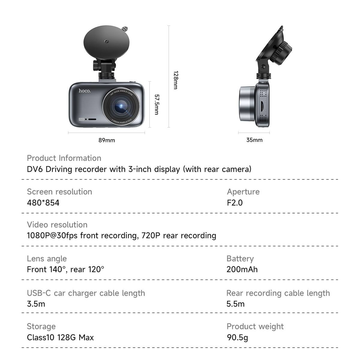 hoco.  
POOLETEA  
57.5mm  
89mm  
128mm  
35mm  

Product Information  
DV6 Driving recorder with 3-inch display (with rear camera)  

Screen resolution  
480*854  

Video resolution  
1080P@30fps front recording, 720P rear recording  

Lens angle  
Front 140°, rear 120°  

USB-C car charger cable length  
3.5m  

Storage  
Class10 128G Max  

Aperture  
F2.0  

Battery  
200mAh  

Rear recording cable length  
5.5m  

Product weight  
90.5g