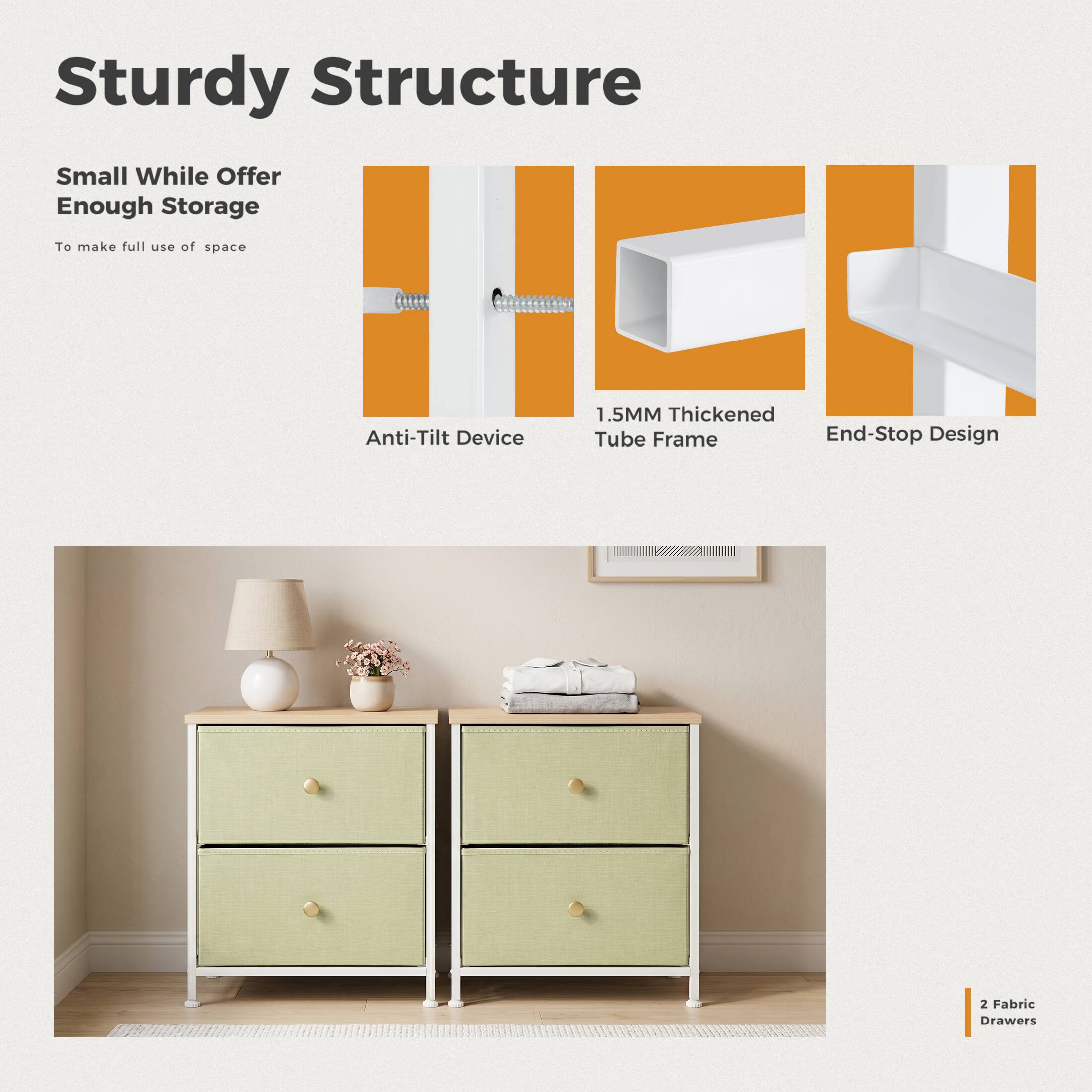 Sturdy Structure

Small While Offer Enough Storage
To make full use of space

Anti-Tilt Device

1.5MM Thickened Tube Frame End-Stop Design

2 Fabric Drawers