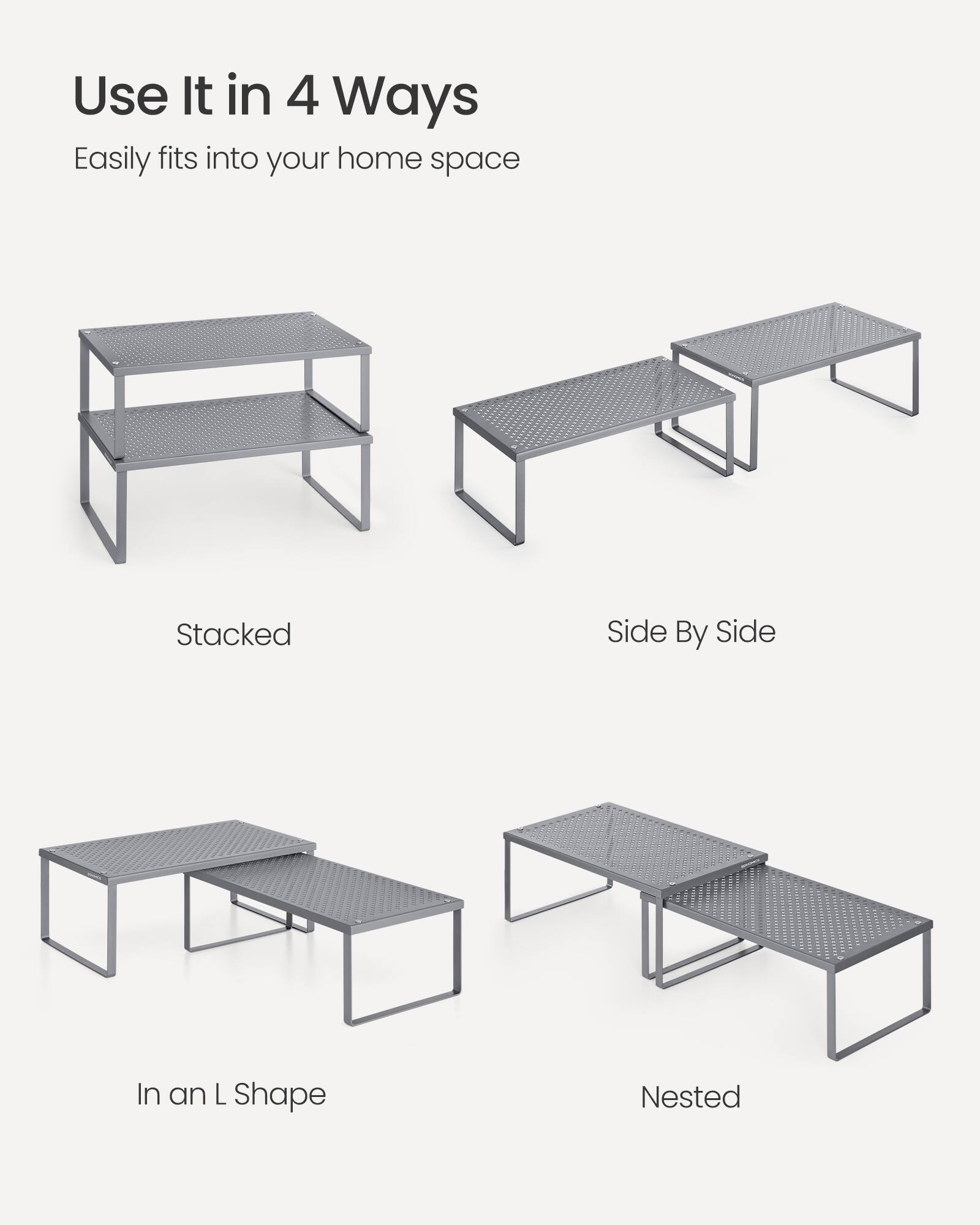 Use It in 4 Ways  
Easily fits into your home space  
Stacked  
Side By Side  
In an L Shape  
Nested