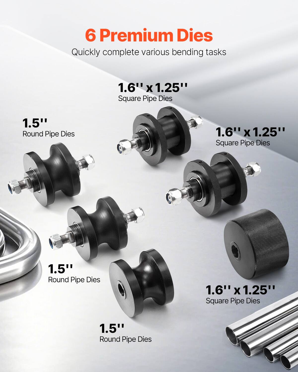 6 Premium Dies  
Quickly complete various bending tasks  

1.6" x 1.25" Square Pipe Dies  
1.5" Round Pipe Dies  
1.6" x 1.25" Square Pipe Dies  
1.5" Round Pipe Dies  
1.6" x 1.25" Square Pipe Dies  
1.5" Round Pipe Dies