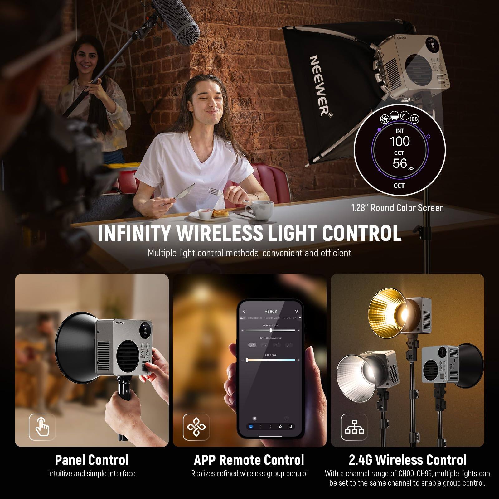 NEEWER 08 INT 100 CCT 56 DCX CCT 1.28" Round Color Screen

INFINITY WIRELESS LIGHT CONTROL

Multiple light control methods, convenient and efficient

- Panel Control: Intuitive and simple interface
- APP Remote Control: Realizes refined wireless group control
- 2.4G Wireless Control: With a channel range of CH00-CH99, multiple lights can be set to the same channel to enable group control.