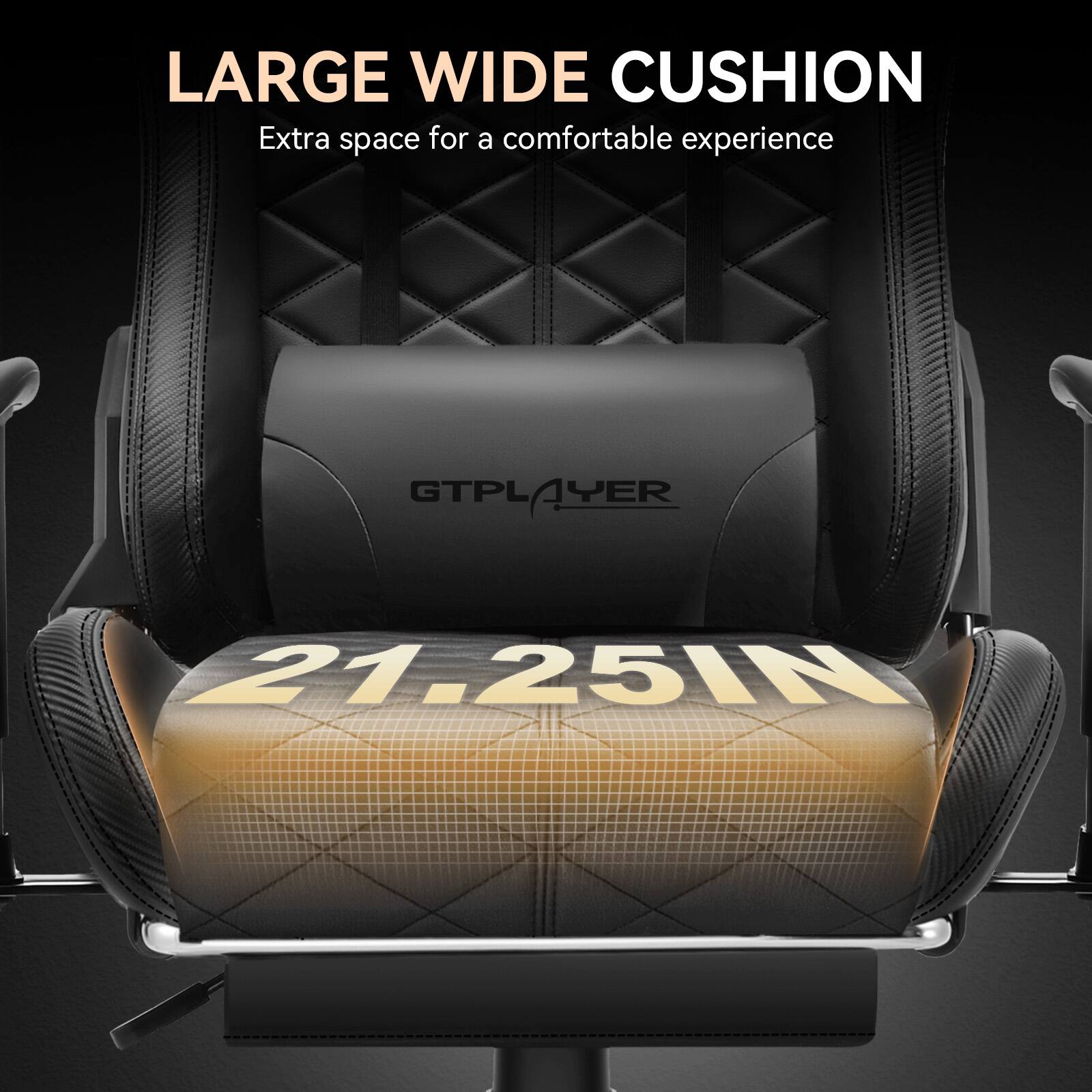 LARGE WIDE CUSHION  
Extra space for a comfortable experience  

GTPLAYER  

21.25IN