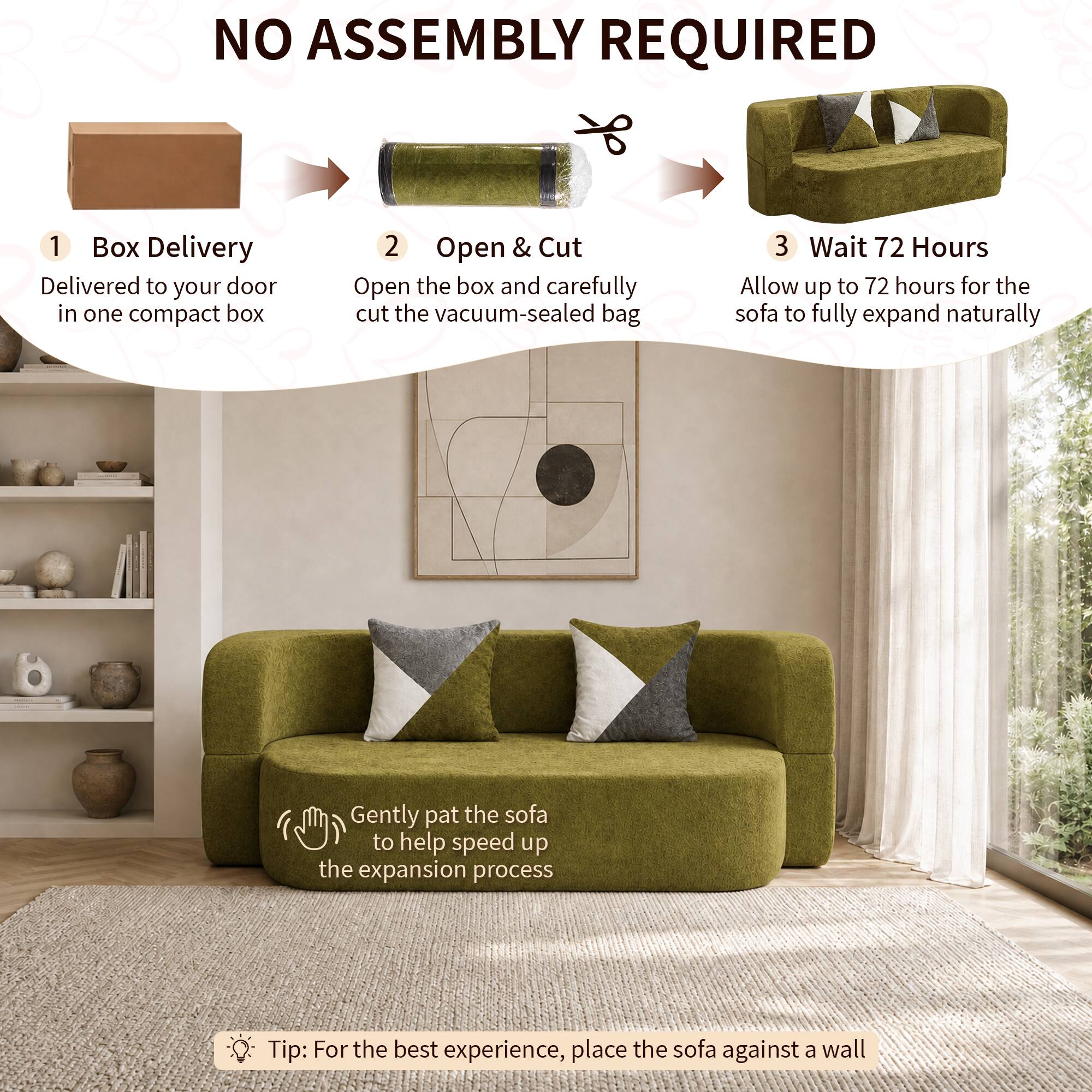 NO ASSEMBLY REQUIRED

1. Box Delivery
   - Delivered to your door in one compact box

2. Open & Cut
   - Open the box and carefully cut the vacuum-sealed bag

3. Wait 72 Hours
   - Allow up to 72 hours for the sofa to fully expand naturally

- Gently pat the sofa to help speed up the expansion process

Tip: For the best experience, place the sofa against a wall