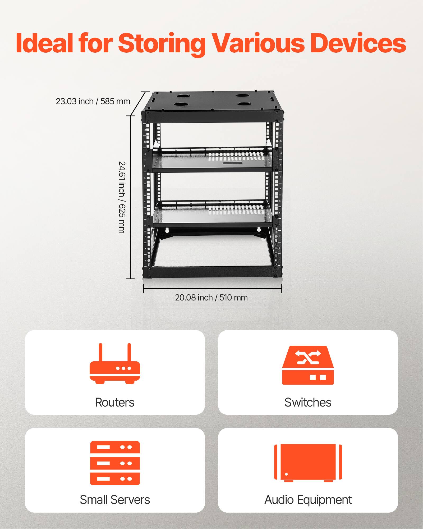 Ideal for Storing Various Devices

23.03 inch / 585 mm  
24.61 inch / 625 mm  
20.08 inch / 510 mm

- Routers
- Switches
- Small Servers
- Audio Equipment
