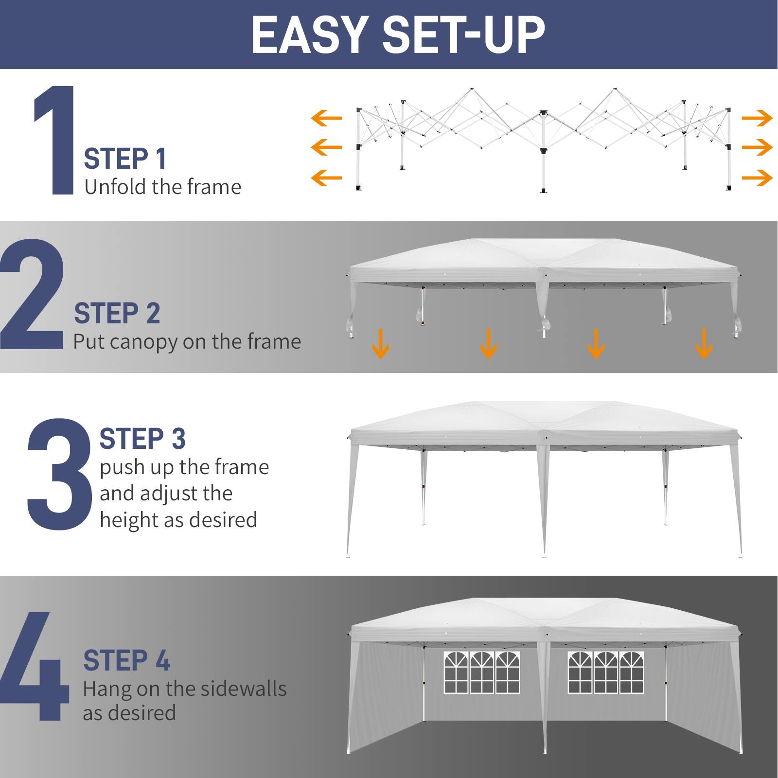 EASY SET-UP

1 STEP 1
Unfold the frame

2 STEP 2
Put canopy on the frame

3 STEP 3
Push up the frame and adjust the height as desired

4 STEP 4
Hang on the sidewalls as desired