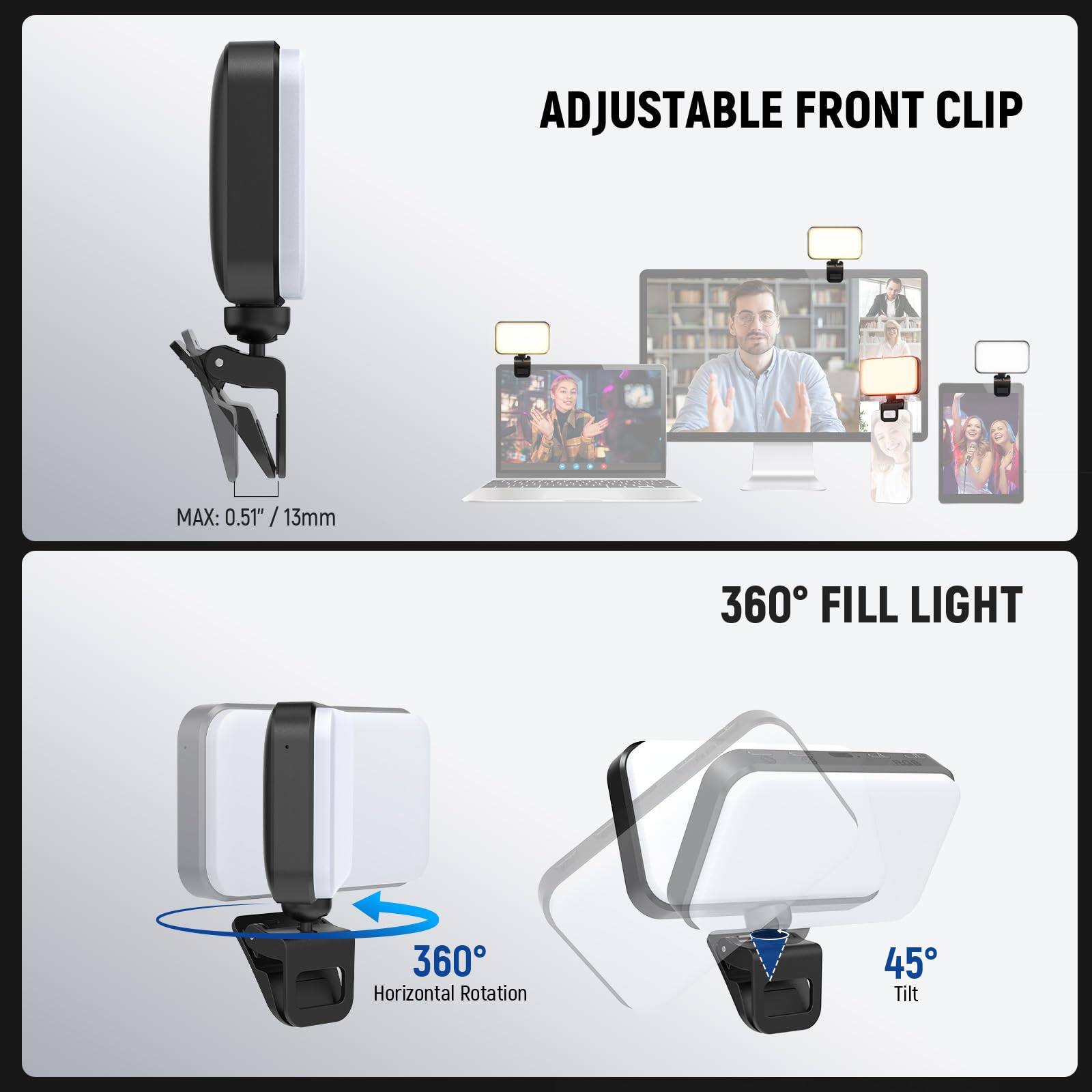 ADJUSTABLE FRONT CLIP  
MAX: 0.51" / 13mm  

360° FILL LIGHT  
360° Horizontal Rotation  
45° Tilt