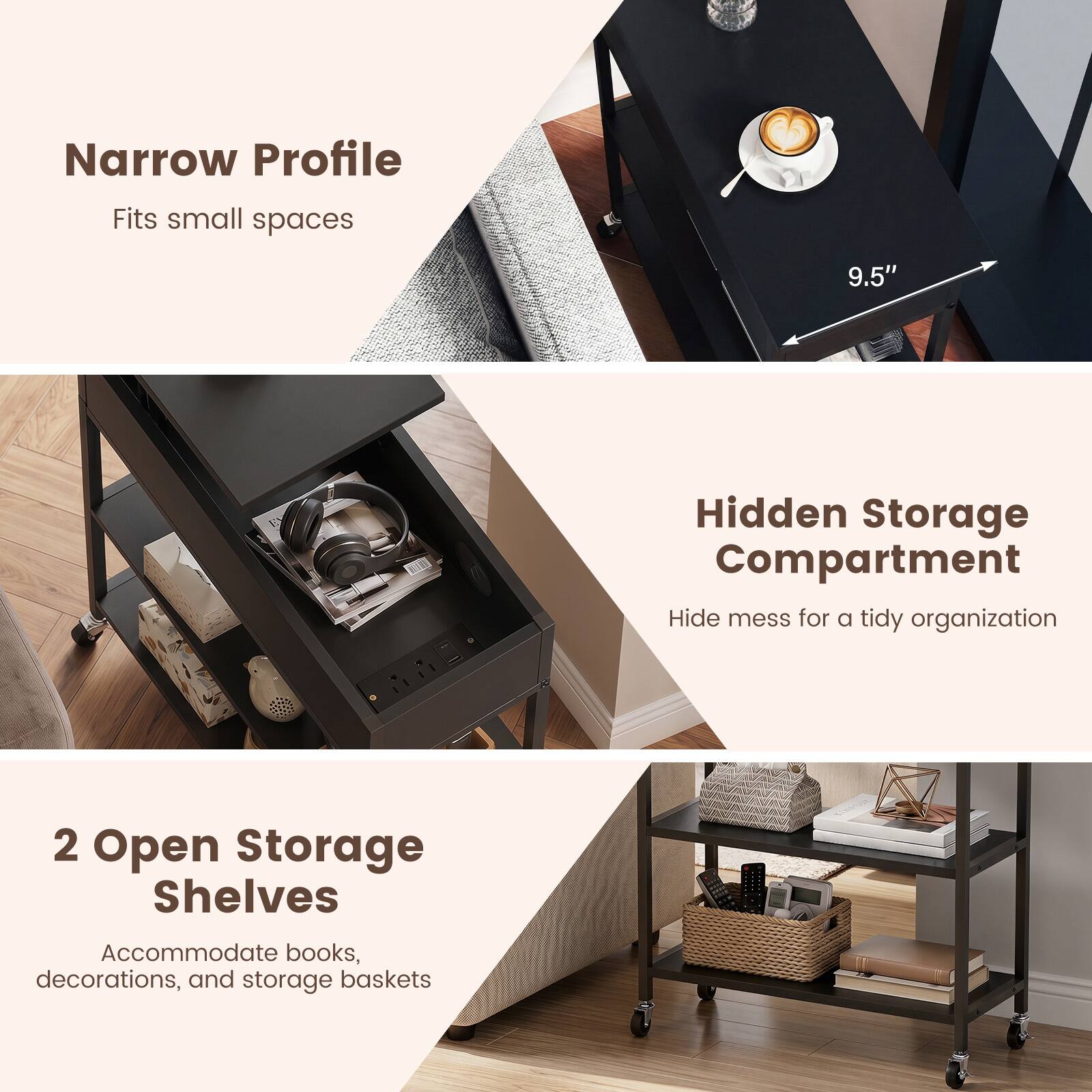 Narrow Profile  
Fits small spaces

9.5"

Hidden Storage Compartment  
Hide mess for a tidy organization

2 Open Storage Shelves  
Accommodate books, decorations, and storage baskets