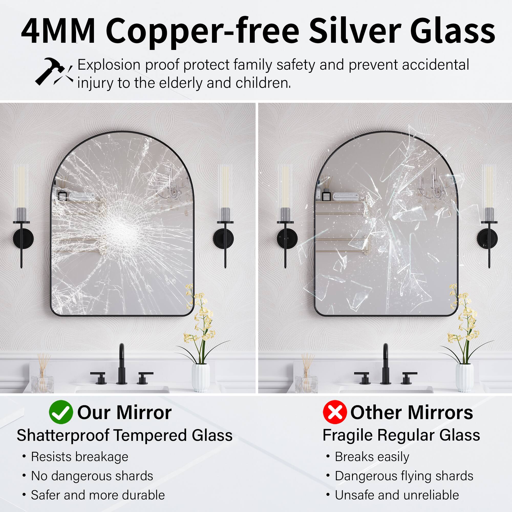 4MM Copper-free Silver Glass

Explosion proof protect family safety and prevent accidental injury to the elderly and children.

Our Mirror
Shatterproof Tempered Glass
- Resists breakage
- No dangerous shards
- Safer and more durable

Other Mirrors
Fragile Regular Glass
- Breaks easily
- Dangerous flying shards
- Unsafe and unreliable