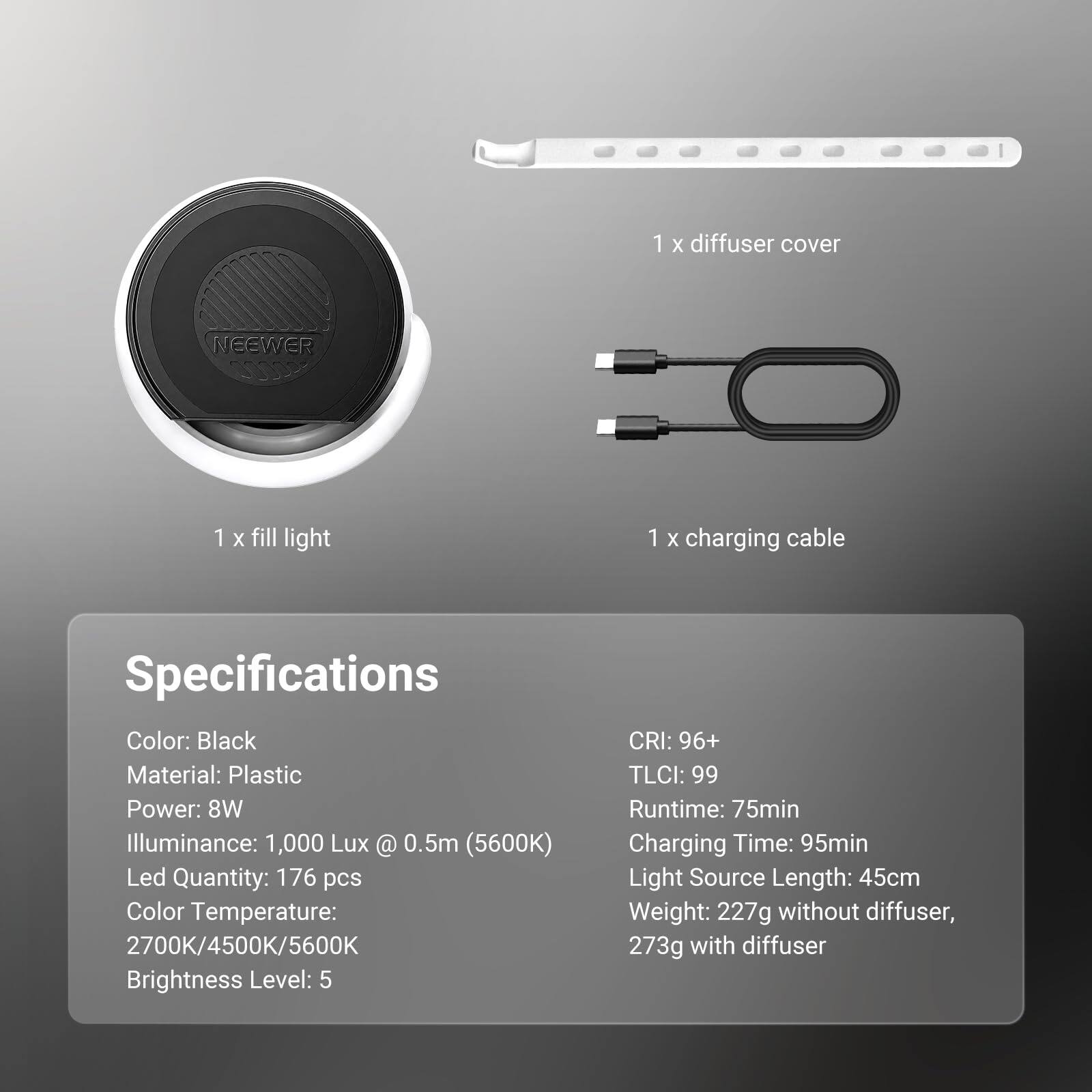 1 x diffuser cover  
NEEWER  
1 x fill light  
1 x charging cable  

Specifications  
Color: Black  
Material: Plastic  
Power: 8W  
Illuminance: 1,000 Lux @ 0.5m (5600K)  
Led Quantity: 176 pcs  
Color Temperature: 2700K/4500K/5600K  
Brightness Level: 5  
CRI: 96+  
TLCI: 99  
Runtime: 75min  
Charging Time: 95min  
Light Source Length: 45cm  
Weight: 227g without diffuser, 273g with diffuser