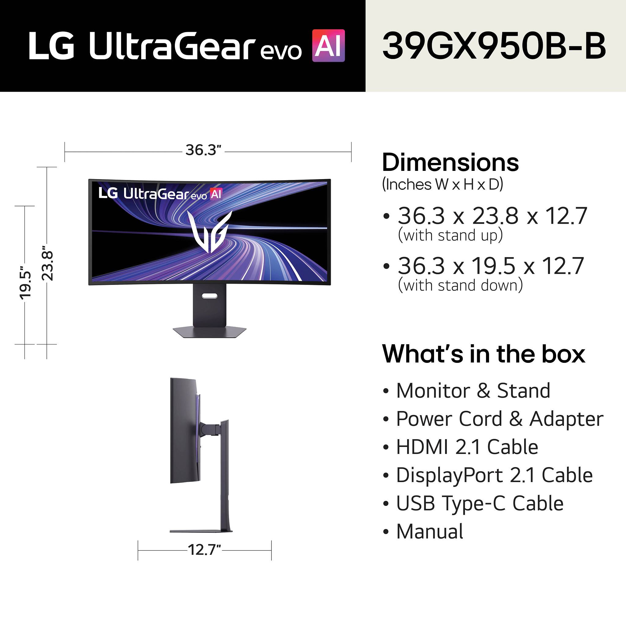 LG UltraGear evo AI 39GX950B-B

Dimensions (Inches W x H x D)
- 36.3 x 23.8 x 12.7 (with stand up)
- 36.3 x 19.5 x 12.7 (with stand down)

What's in the box
- Monitor & Stand
- Power Cord & Adapter
- HDMI 2.1 Cable
- DisplayPort 2.1 Cable
- USB Type-C Cable
- Manual