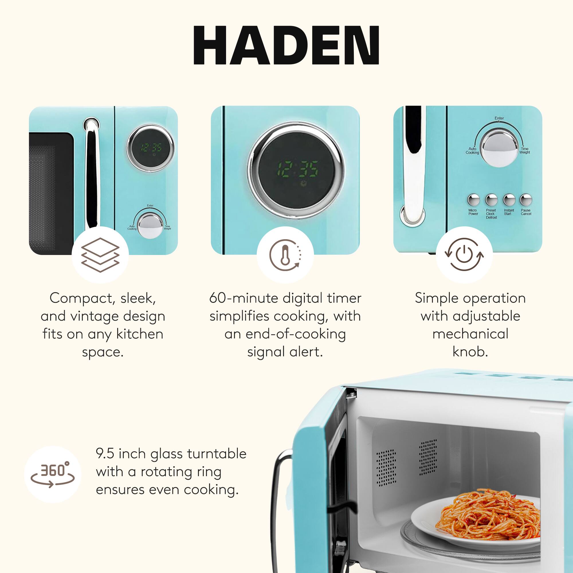 HADEN

- Compact, sleek, and vintage design fits on any kitchen space.
- 60-minute digital timer simplifies cooking, with an end-of-cooking signal alert.
- Simple operation with adjustable mechanical knob.
- 9.5 inch glass turntable with a rotating ring ensures even cooking.