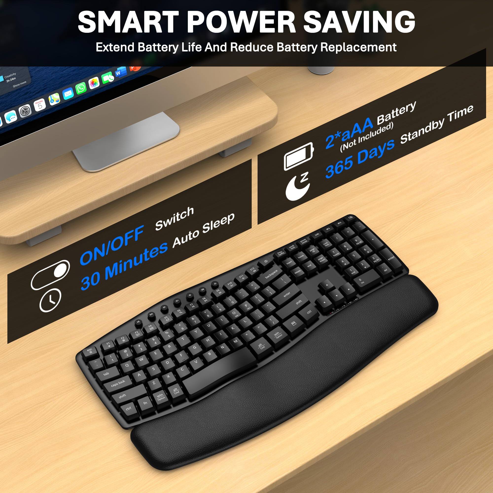 SMART POWER SAVING  
Extend Battery Life And Reduce Battery Replacement  

ON/OFF Switch  
30 Minutes Auto Sleep  

2 *aAAA Battery (Not Included)  
365 Days Standby Time