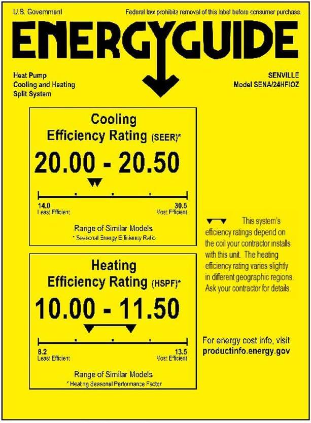U.S. Government Federal law prohibits removal of this label before consumer purchase. ENERGYGUIDE Heat Pump SENVILLE Cooling and Heating Model SENA/24HF/OZ Split System Cooling Efficiency Rating (SEER)* 20.00 - 20.50 14.0 30.5 Least Efficient Most Efficient This system's efficiency ratings depend on the coil your contractor installs with this unit. The heating efficiency rating varies slightly in different geographic regions. Efficiency Rating (HSPF)* 10.00 - 11.50 8.2 Least Efficient 13.5 Most Efficient Range of Similar Models "Heat Seasonal Performance Factor For energy cost info, visit productinfo.energy.gov