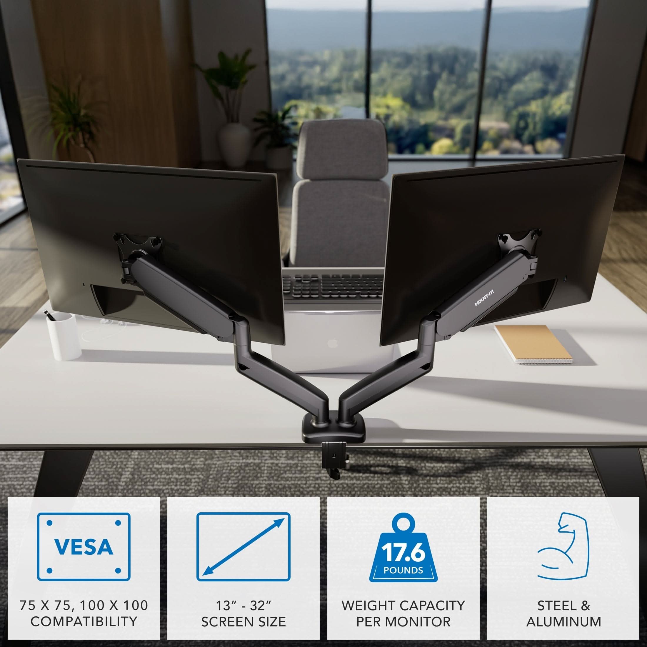 - VESA 75 x 75, 100 x 100 COMPATIBILITY
- 13" - 32" SCREEN SIZE
- 17.6 POUNDS WEIGHT CAPACITY PER MONITOR
- STEEL & ALUMINUM