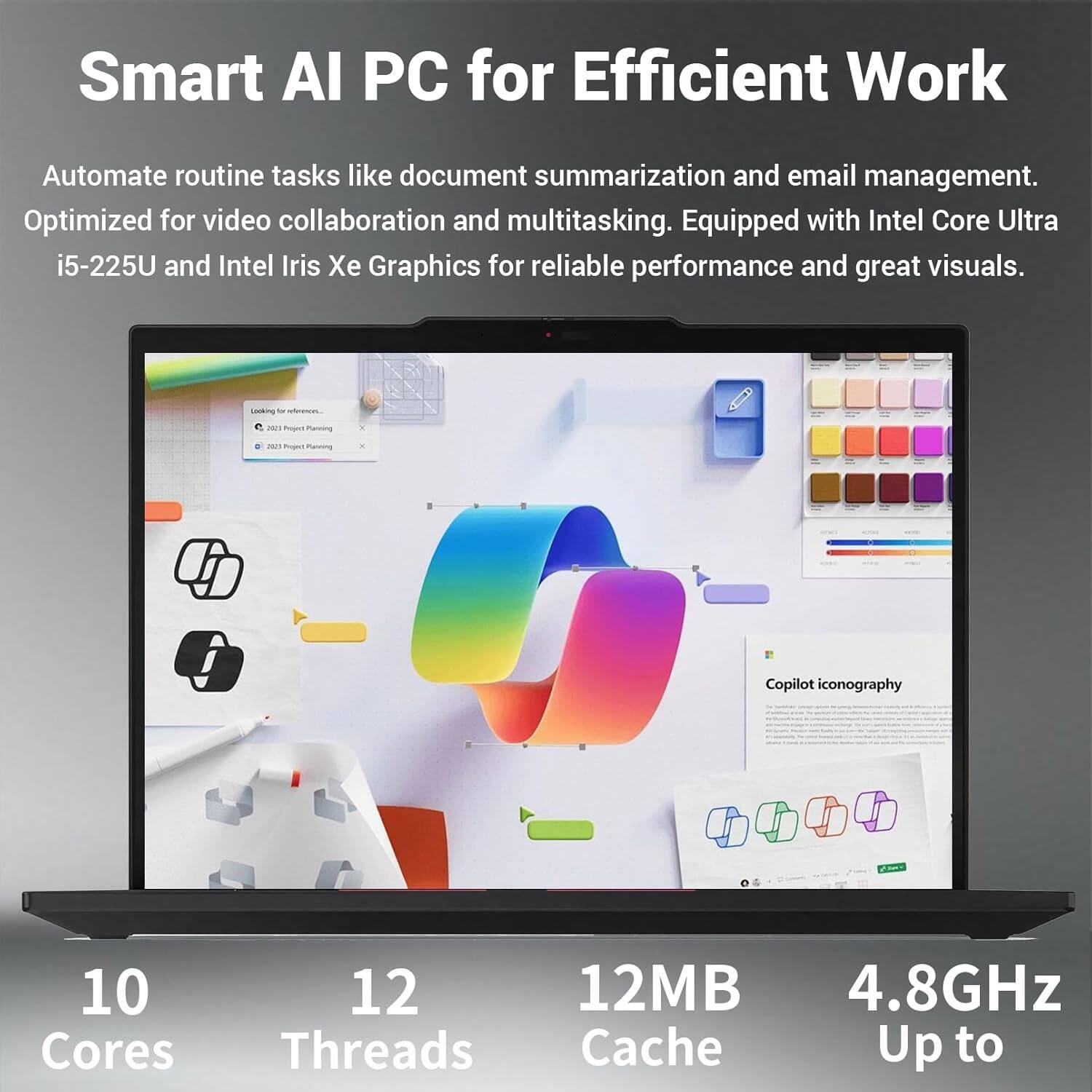 Smart AI PC for Efficient Work

Automate routine tasks like document summarization and email management. Optimized for video collaboration and multitasking. Equipped with Intel Core Ultra i5-225U and Intel Iris Xe Graphics for reliable performance and great visuals.

10 Cores
12 Threads
12MB Cache
Up to 4.8GHz