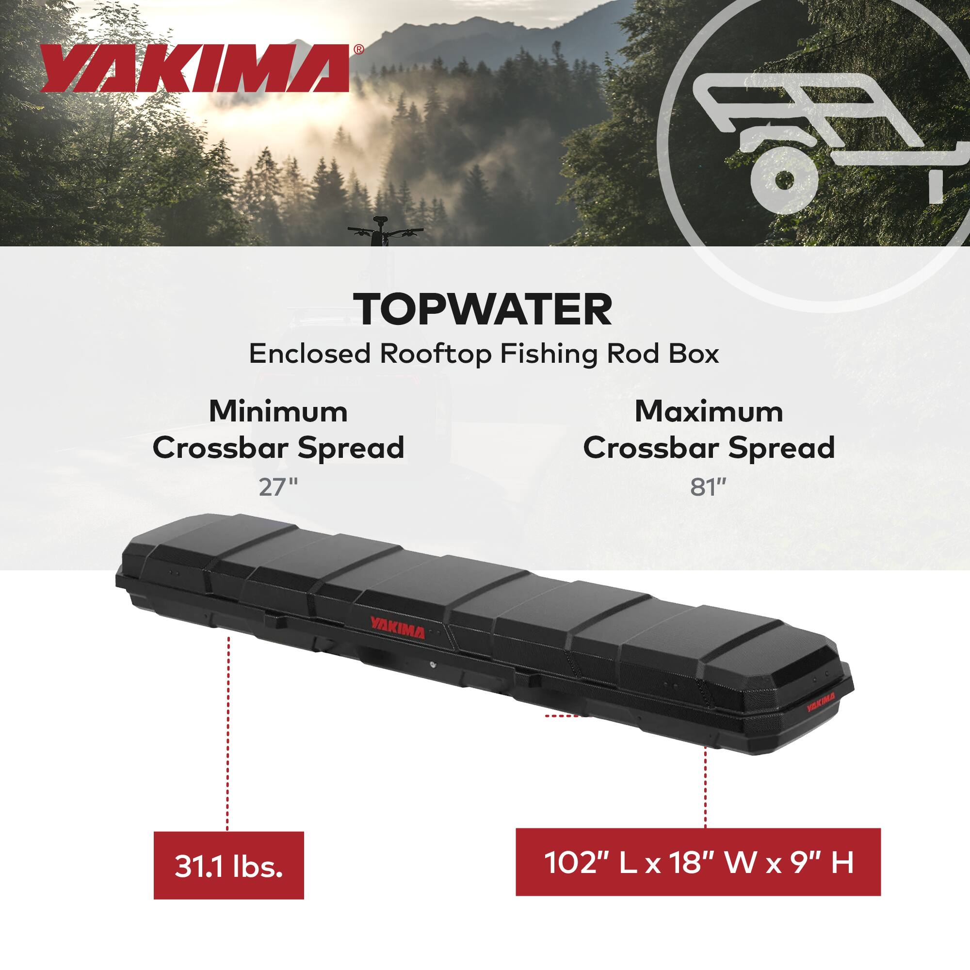 YAKIMA TOPWATER  
Enclosed Rooftop Fishing Rod Box  
Minimum Crossbar Spread: 27"  
Maximum Crossbar Spread: 81"  
Weight: 31.1 lbs.  
Dimensions: 102" L x 18" W x 9" H