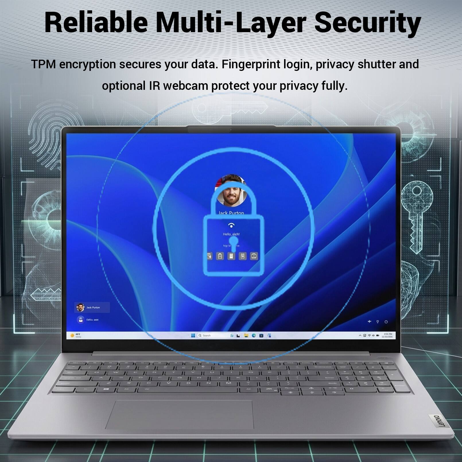 Reliable Multi-Layer Security

TPM encryption secures your data. Fingerprint login, privacy shutter and optional IR webcam protect your privacy fully.