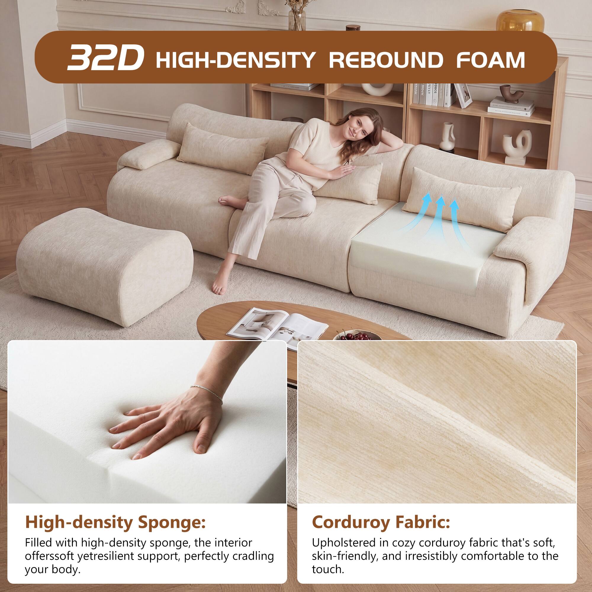32D HIGH-DENSITY REBOUND FOAM

High-density Sponge: Filled with high-density sponge, the interior offers soft yet resilient support, perfectly cradling your body.

Corduroy Fabric: Upholstered in cozy corduroy fabric that's soft, skin-friendly, and irresistibly comfortable to the touch.