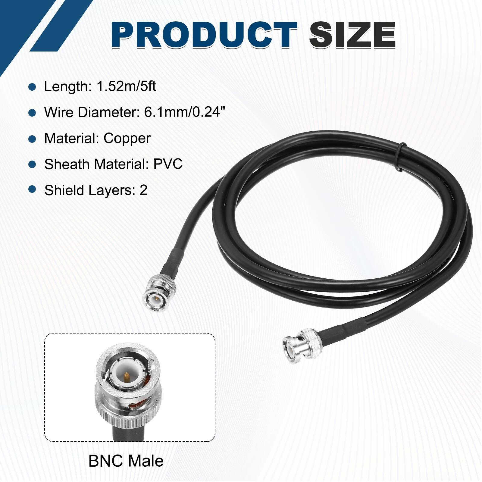 PRODUCT SIZE

- Length: 1.52m/5ft
- Wire Diameter: 6.1mm/0.24"
- Material: Copper
- Sheath Material: PVC
- Shield Layers: 2

BNC Male