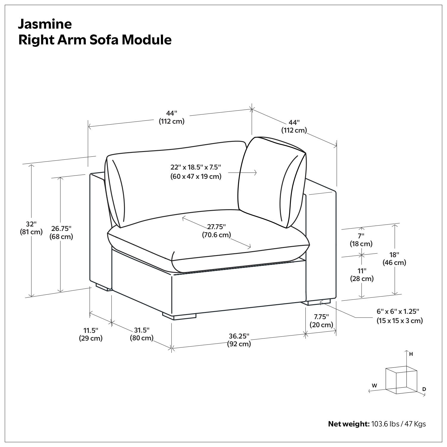 Jasmine Right Arm Sofa Module

- 44" (112 cm)
- 22" x 18.5" x 7.5" (60 x 47 x 19 cm)
- 32" (81 cm)
- 26.75" (68 cm)
- 27.75" (70.6 cm)
- 7" (18 cm)
- 11" (28 cm)
- 18" (46 cm)
- 11.5" (29 cm)
- 31.5" (80 cm)
- 36.25" (92 cm)
- 7.75" (20 cm)
- 6" x 6" x 1.25" (15 x 15 x 3 cm)
- Net weight: 103.6 lbs/47 Kgs