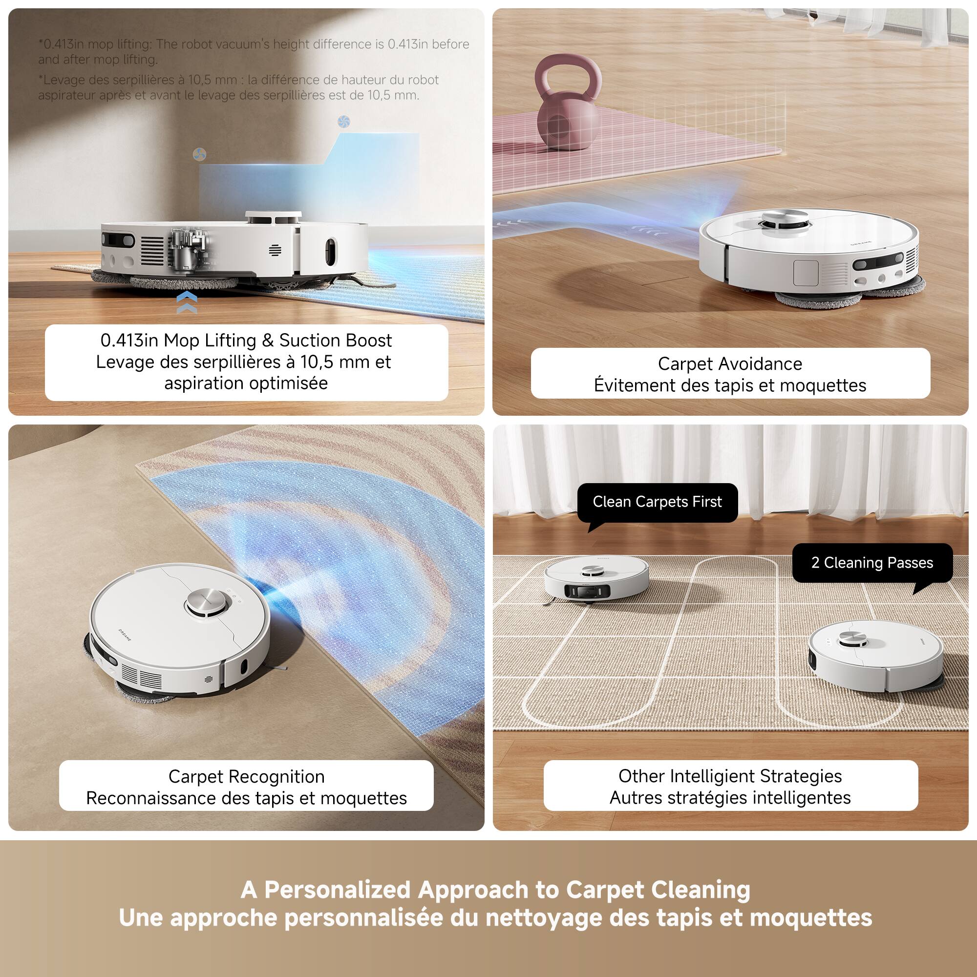 *0.415in mop lifting: The robot vacuum's height difference is 0.413in before and after mop lifting. Levage des serpillières 3 10.5 mm a différence de hauteur du robot aspirateur après et avant le levage des serpillières est de 10.5 mm 0.413in Mop Lifting & Suction Boost Levage des serpillières 10,5 mm et aspiration optimisée Carpet Avoidance évitement des tapis et moquettes Clean Carpets First 2 Cleaning Passes Carpet Recognition Reconnaissance des tapis et moquettes Other Intelligent Strategies Autres stratégies intelligentes A Personalized Approach to Carpet Cleaning Une approche personnalisée du nettoyage des tapis et moquettes