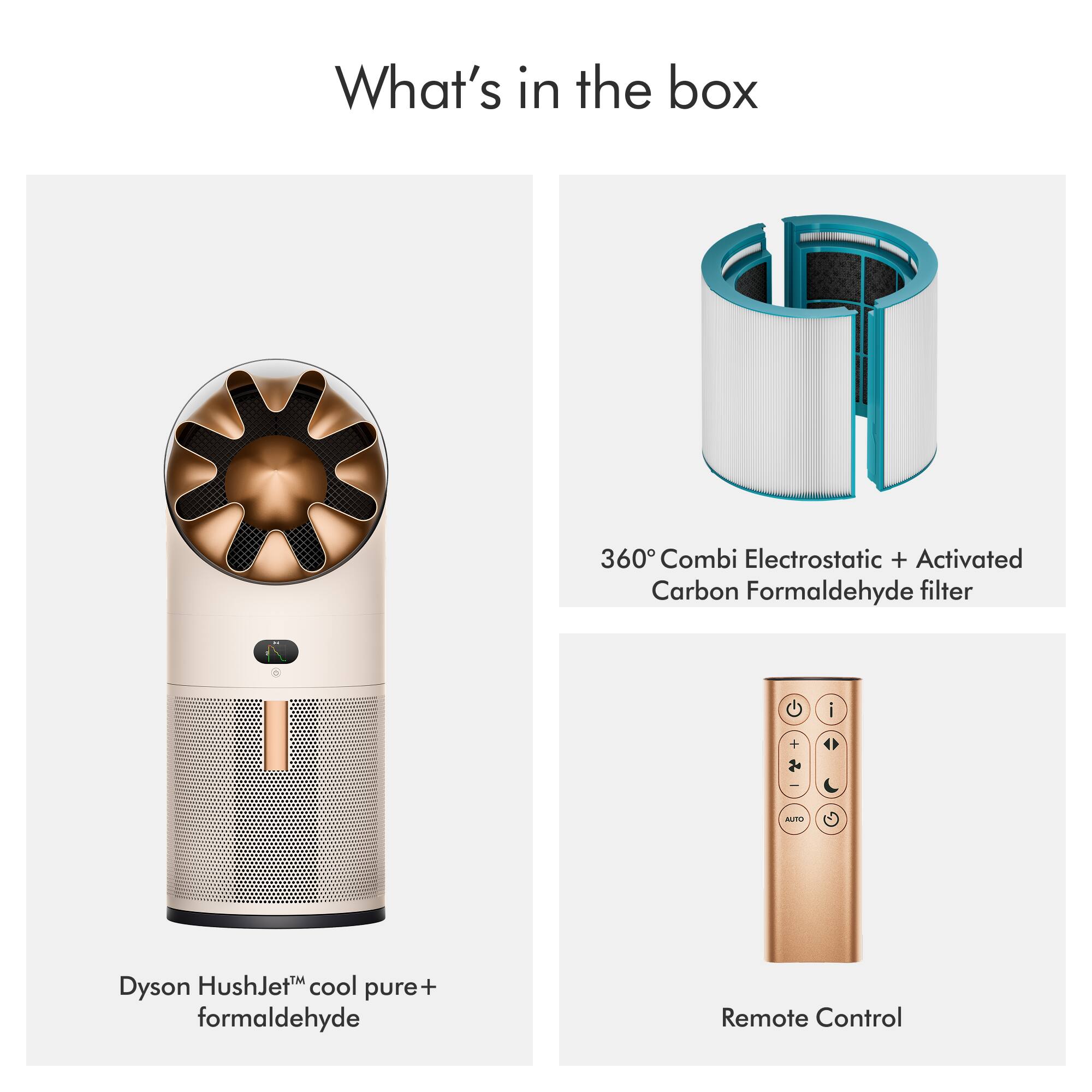 What's in the box

- Dyson HushJet™ cool pure+ formaldehyde
- 360° Combi Electrostatic + Activated Carbon Formaldehyde filter
- Remote Control