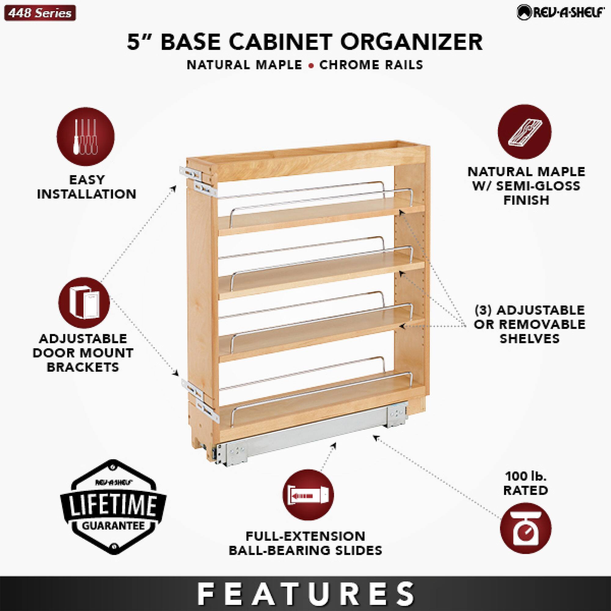 448 Series  
5" Base Cabinet Organizer  
Natural Maple • Chrome Rails  

Features:  
- Easy Installation  
- Adjustable Door Mount Brackets  
- Natural Maple w/ Semi-Gloss Finish  
- (3) Adjustable or Removable Shelves  
- Full-Extension Ball-Bearing Slides  
- 100 lb. Rated  
- Lifetime Guarantee  

Rev-A-Shelf