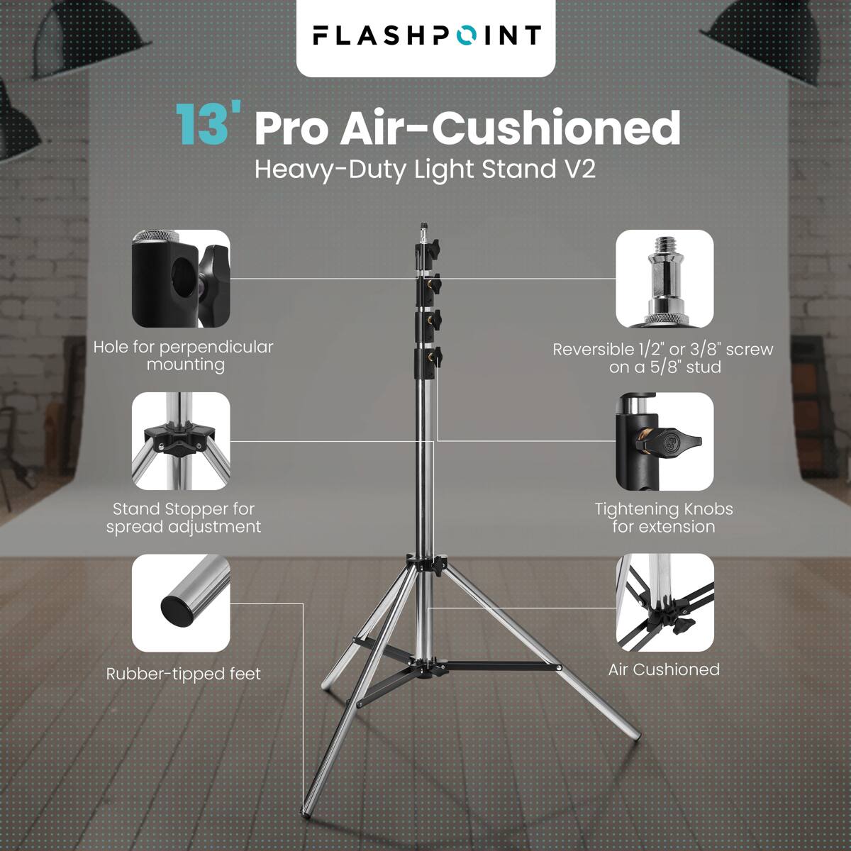 FLASHPOINT  
13' Pro Air-Cushioned Heavy-Duty Light Stand V2  
- Hole for perpendicular mounting  
- Reversible 1/2" or 3/8" screw on a 5/8" stud  
- Stand Stopper for spread adjustment  
- Tightening Knobs for extension  
- Rubber-tipped feet  
- Air Cushioned