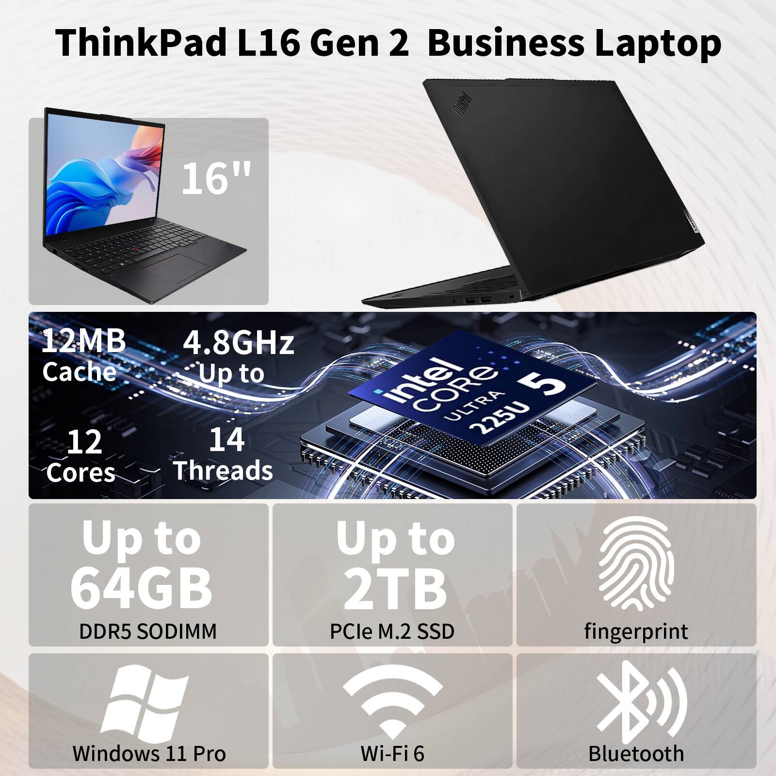ThinkPad L16 Gen 2 Business Laptop 16" 12MB 4.8GHz Cache Up to 12 Cores 14 Threads Intel Core Ultra 5 225U Up to 64GB DDR5 SODIMM Up to 2TB PCIe M.2 SSD fingerprint Windows 11 Pro Wi-Fi 6 Bluetooth