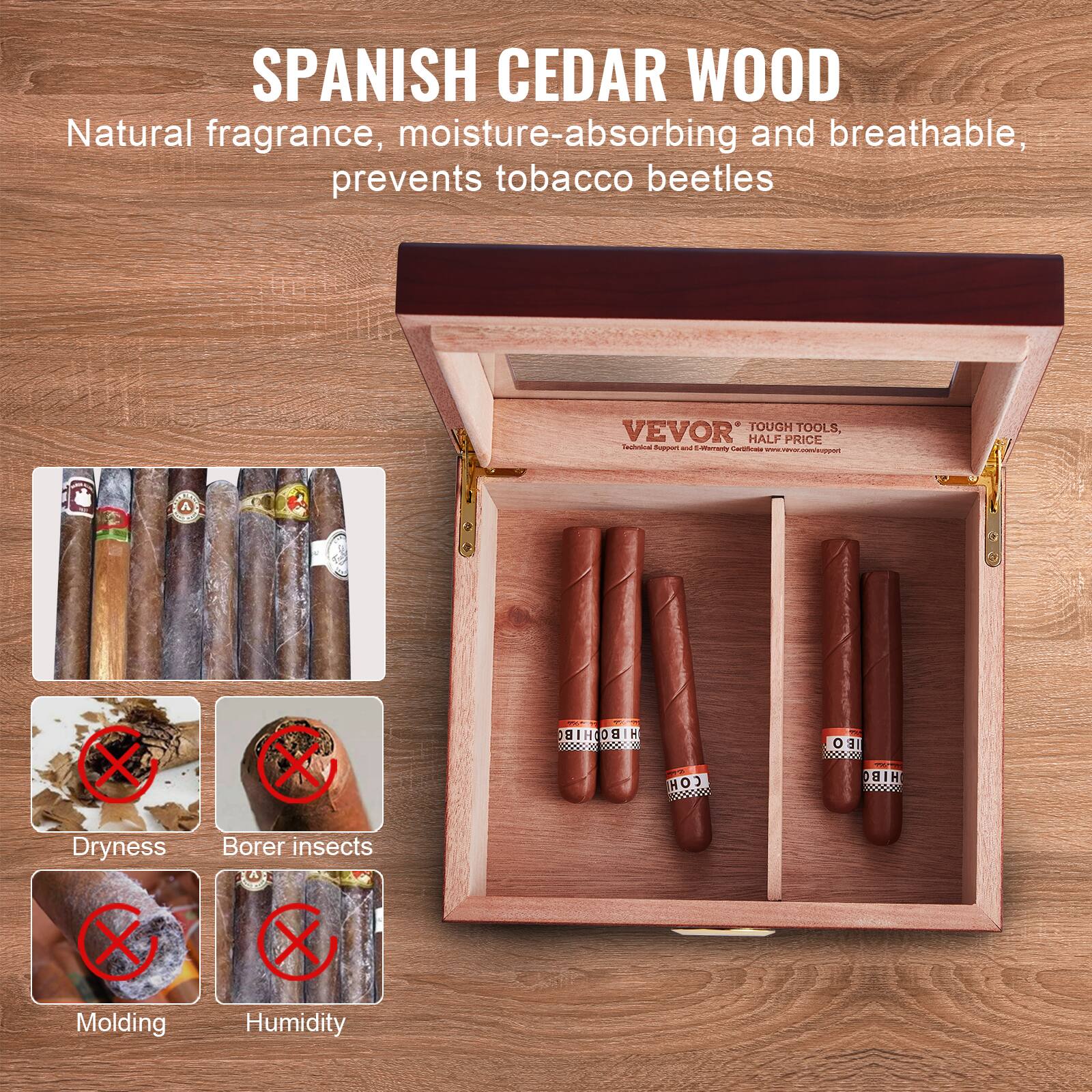 SPANISH CEDAR WOOD  
Natural fragrance, moisture-absorbing and breathable, prevents tobacco beetles  

VEVOR TOUGH TOOLS HALF PRICE  

Dryness  
Borer insects  
Molding  
Humidity