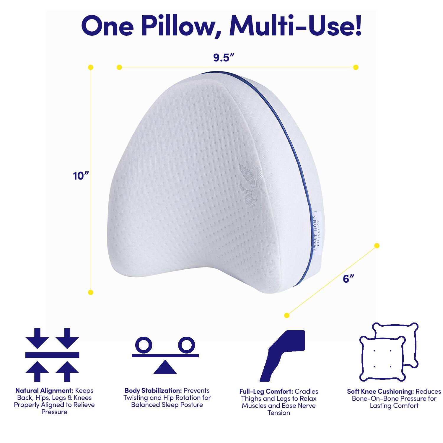 One Pillow, Multi-Use!  
9.5" x 10" x 6"  

Natural Alignment: Keeps Back, Hips, Legs & Knees Properly Aligned to Relieve Pressure  
Body Stabilization: Prevents Twisting and Hip Rotation for Balanced Sleep Posture  
Full-Leg Comfort: Cradles Thighs and Legs to Relax Muscles and Ease Nerve Tension  
Soft Knee Cushioning: Reduces Bone-On-Bone Pressure for Lasting Comfort