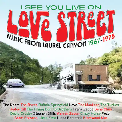I SEE YOU LIVE ON
LOVE STREET
MUSIC FROM LAUREL CANYON 1967-1975
The Doors
The Byrds
Buffalo Springfield
Love
The Monkees
The Turtles
Judee Sill
The Flying Burrito Brothers
Frank Zappa
Gene Clark
David Crosby
Stephen Stills
Warren Zevon
Crazy Horse
Poco
Gram Parsons
Little Feat
Linda Ronstadt
Fleetwood Mac