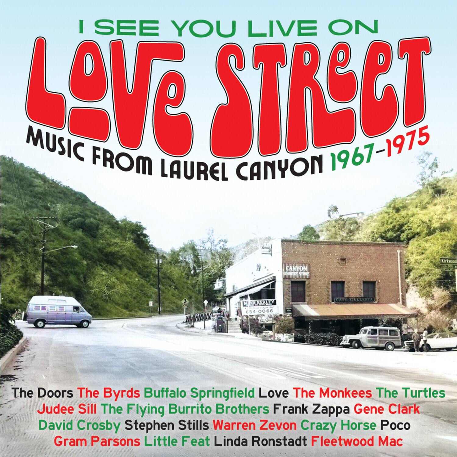 I SEE YOU LIVE ON  
LOVE STREET  
MUSIC FROM LAUREL CANYON 1967-1975  

The Doors  
The Byrds  
Buffalo Springfield  
Love  
The Monkees  
The Turtles  
Judee Sill  
The Flying Burrito Brothers  
Frank Zappa  
Gene Clark  
David Crosby  
Stephen Stills  
Warren Zevon  
Crazy Horse  
Poco  
Gram Parsons  
Little Feat  
Linda Ronstadt  
Fleetwood Mac