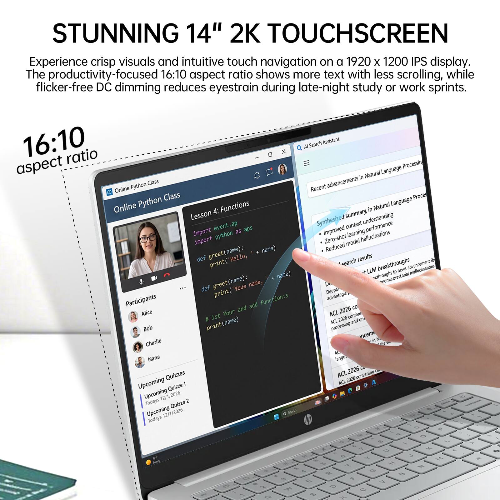 STUNNING 14" 2K TOUCHSCREEN  
Experience crisp visuals and intuitive touch navigation on a 1920 x 1200 IPS display. The productivity-focused 16:10 aspect ratio shows more text with less scrolling, while flicker-free DC dimming reduces eyestrain during late-night study or work sprints.  

16:10 aspect ratio  

Online Python Class  
Lesson 4: Functions  
import event.ap  
import python as ap  
def greet(name):  
    print("Hello, " + name)  
def greet(name):  
    print("Youe name, Deeple")  

Participants  
Alice  
Bob  
Charlie  
Nana  

Upcoming Quizzes  
Upcoming Quiz 1  
Today's 12/1/2026  
Upcoming Quiz 2  
Today's 12/1/2026  

AI Search Assistant  
Recent advancements in Natural Language Processing  
Synthesized summary in Natural Language  
- Improved context understanding  
- Zero-shot model hallucinations  
- Reduced model fluctuations  

*search results  
LLM breakthroughs to new advancements  
ACL 2026 convening  
ACL 2026 convening